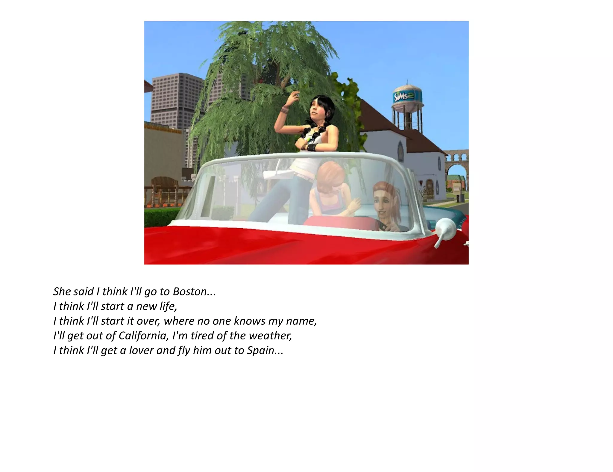 She said I think I'll go to Boston...
I think I'll start a new life,
I think I'll start it over, where no one knows my name,
I'll get out of California, I'm tired of the weather,
I think I'll get a lover and fly him out to Spain...
 
