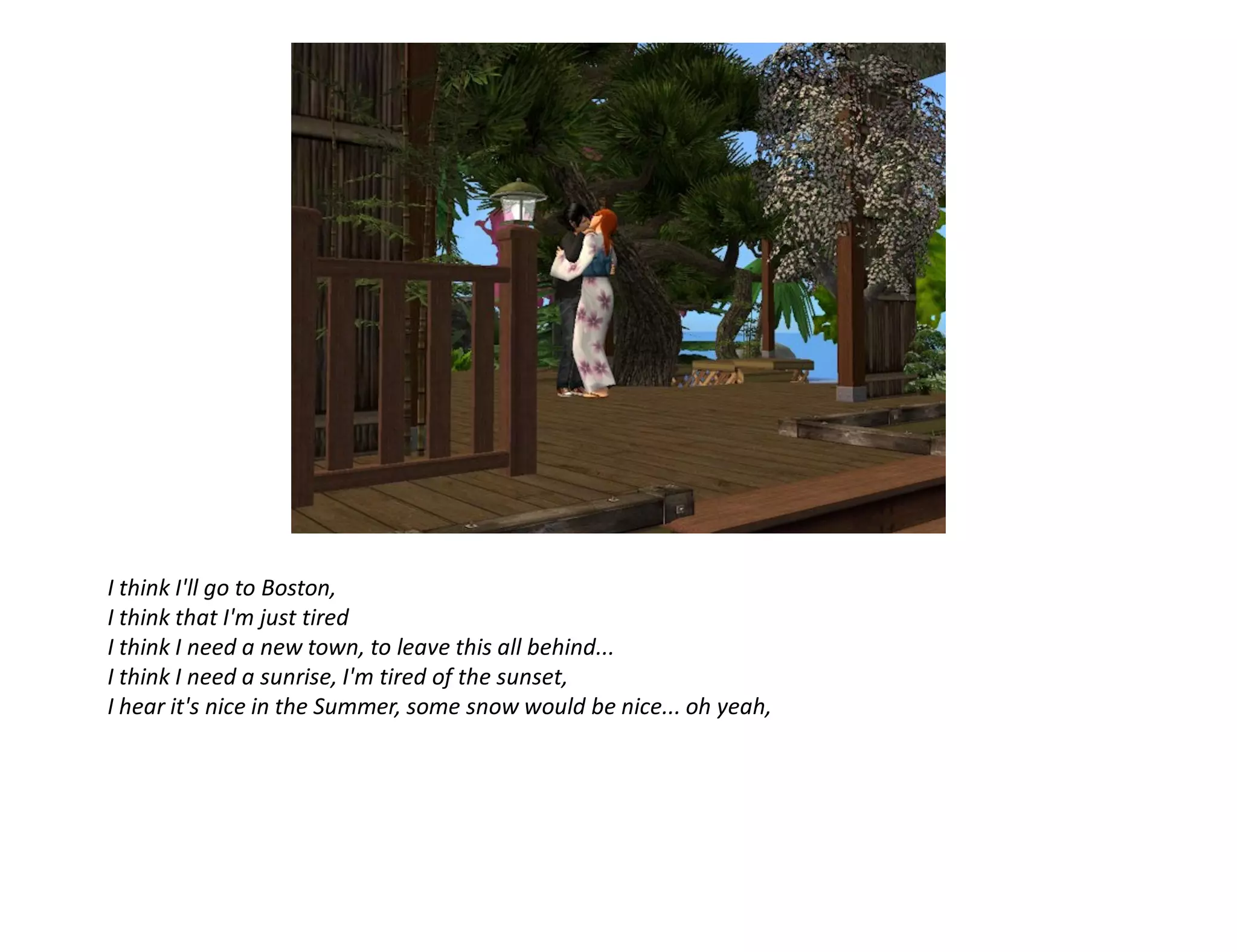I think I'll go to Boston,
I think that I'm just tired
I think I need a new town, to leave this all behind...
I think I need a sunrise, I'm tired of the sunset,
I hear it's nice in the Summer, some snow would be nice... oh yeah,
 