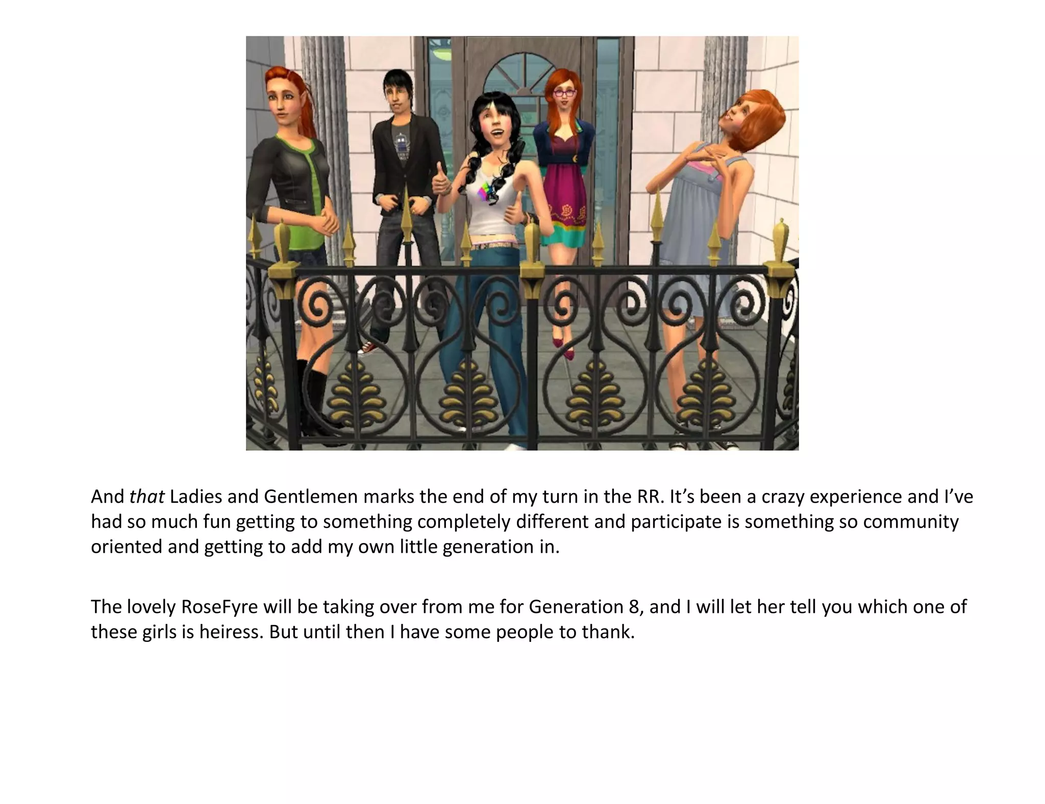 And that Ladies and Gentlemen marks the end of my turn in the RR. It’s been a crazy experience and I’ve
had so much fun getting to something completely different and participate is something so community
oriented and getting to add my own little generation in.

The lovely RoseFyre will be taking over from me for Generation 8, and I will let her tell you which one of
these girls is heiress. But until then I have some people to thank.
 
