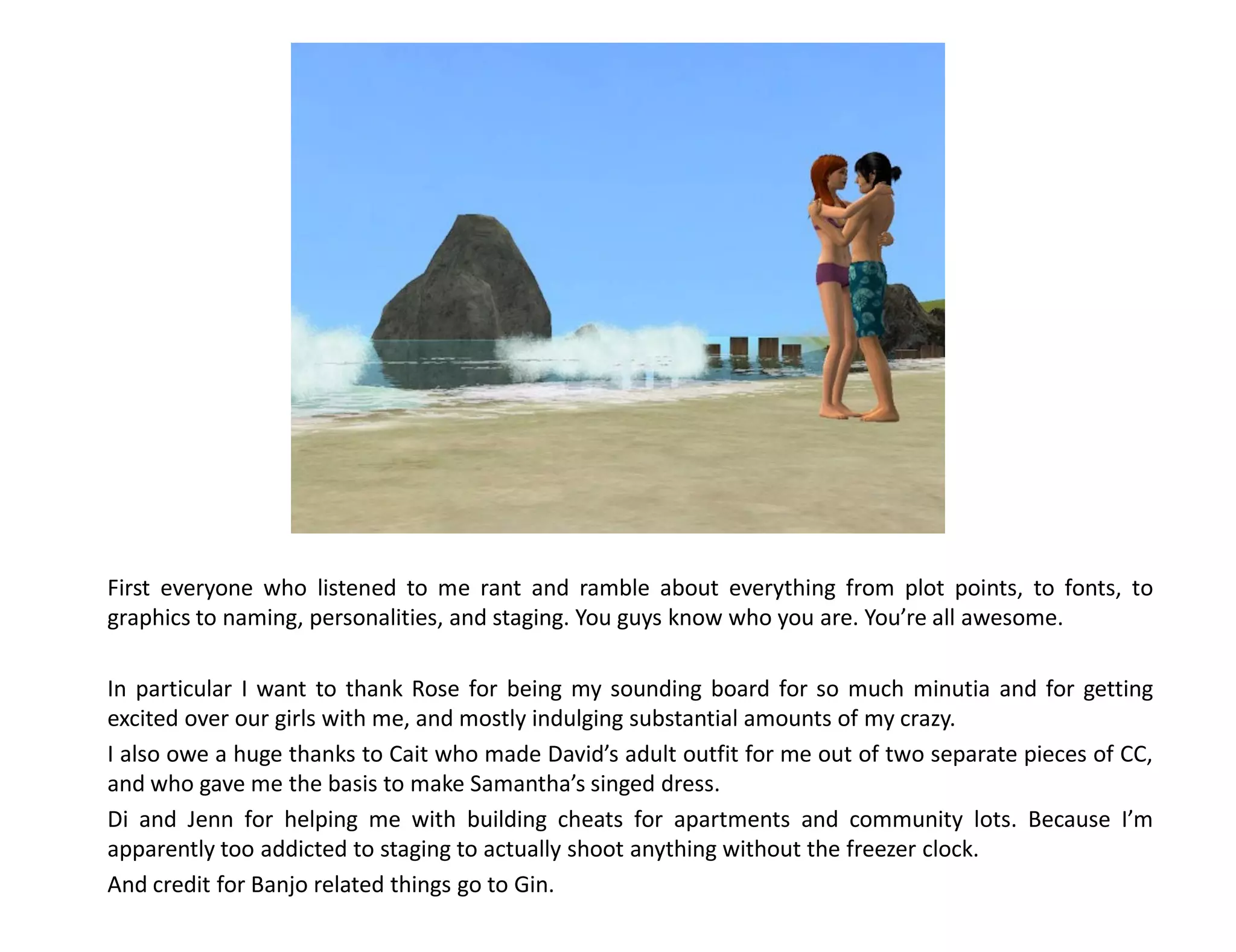 First everyone who listened to me rant and ramble about everything from plot points, to fonts, to
graphics to naming, personalities, and staging. You guys know who you are. You’re all awesome.

In particular I want to thank Rose for being my sounding board for so much minutia and for getting
excited over our girls with me, and mostly indulging substantial amounts of my crazy.
I also owe a huge thanks to Cait who made David’s adult outfit for me out of two separate pieces of CC,
and who gave me the basis to make Samantha’s singed dress.
Di and Jenn for helping me with building cheats for apartments and community lots. Because I’m
apparently too addicted to staging to actually shoot anything without the freezer clock.
And credit for Banjo related things go to Gin.
 