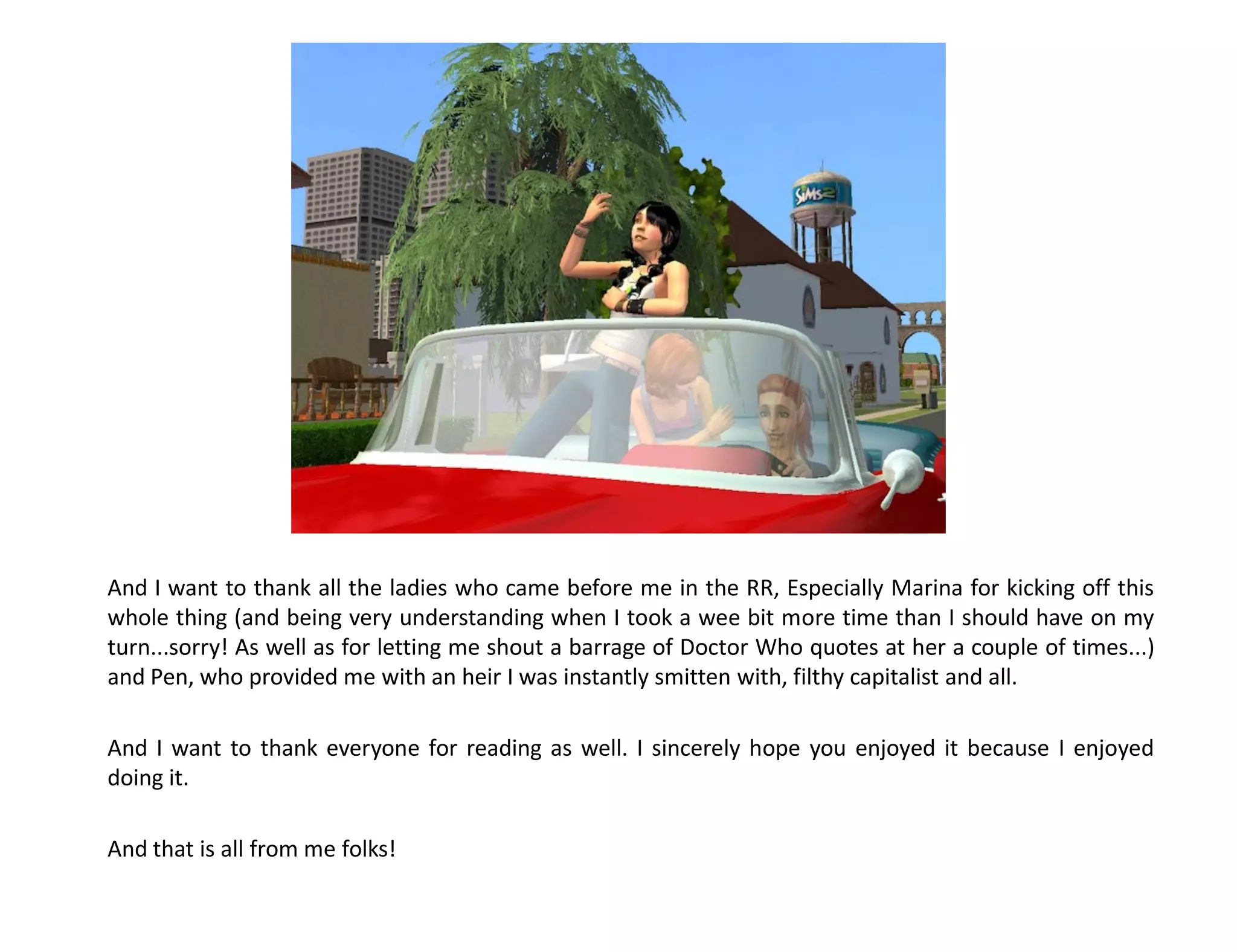 And I want to thank all the ladies who came before me in the RR, Especially Marina for kicking off this
whole thing (and being very understanding when I took a wee bit more time than I should have on my
turn...sorry! As well as for letting me shout a barrage of Doctor Who quotes at her a couple of times...)
and Pen, who provided me with an heir I was instantly smitten with, filthy capitalist and all.

And I want to thank everyone for reading as well. I sincerely hope you enjoyed it because I enjoyed
doing it.

And that is all from me folks!
 