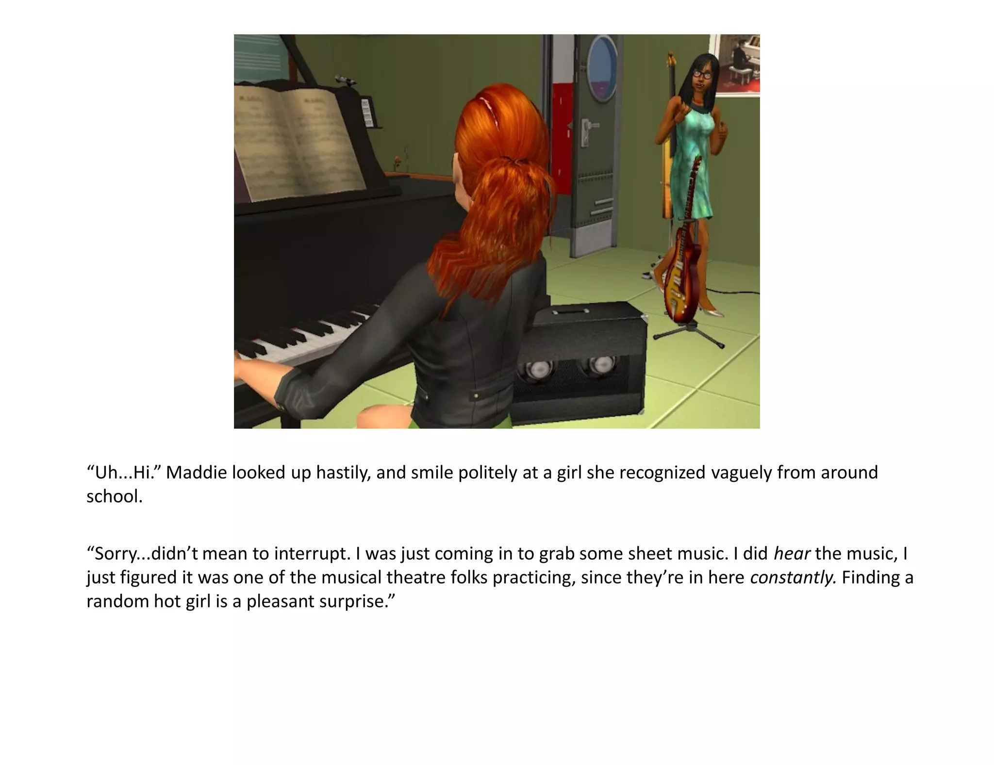“Uh...Hi.” Maddie looked up hastily, and smile politely at a girl she recognized vaguely from around
school.

“Sorry...didn’t mean to interrupt. I was just coming in to grab some sheet music. I did hear the music, I
just figured it was one of the musical theatre folks practicing, since they’re in here constantly. Finding a
random hot girl is a pleasant surprise.”
 
