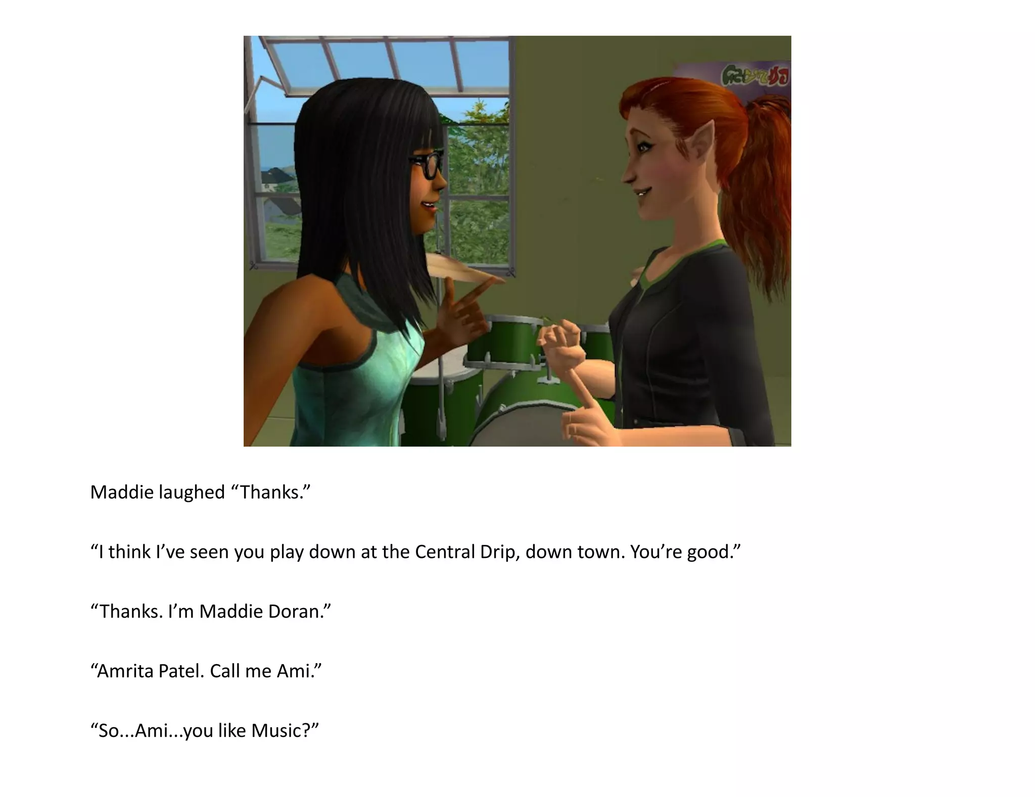 Maddie laughed “Thanks.”

“I think I’ve seen you play down at the Central Drip, down town. You’re good.”

“Thanks. I’m Maddie Doran.”

“Amrita Patel. Call me Ami.”

“So...Ami...you like Music?”
 
