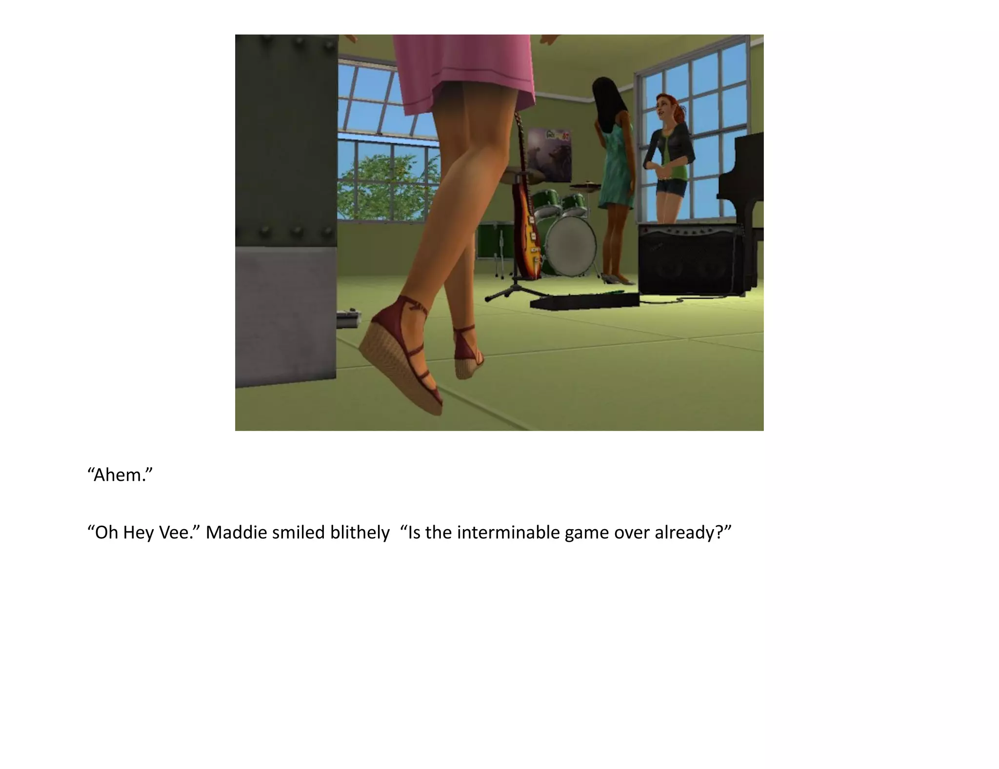 “Ahem.”

“Oh Hey Vee.” Maddie smiled blithely “Is the interminable game over already?”
 