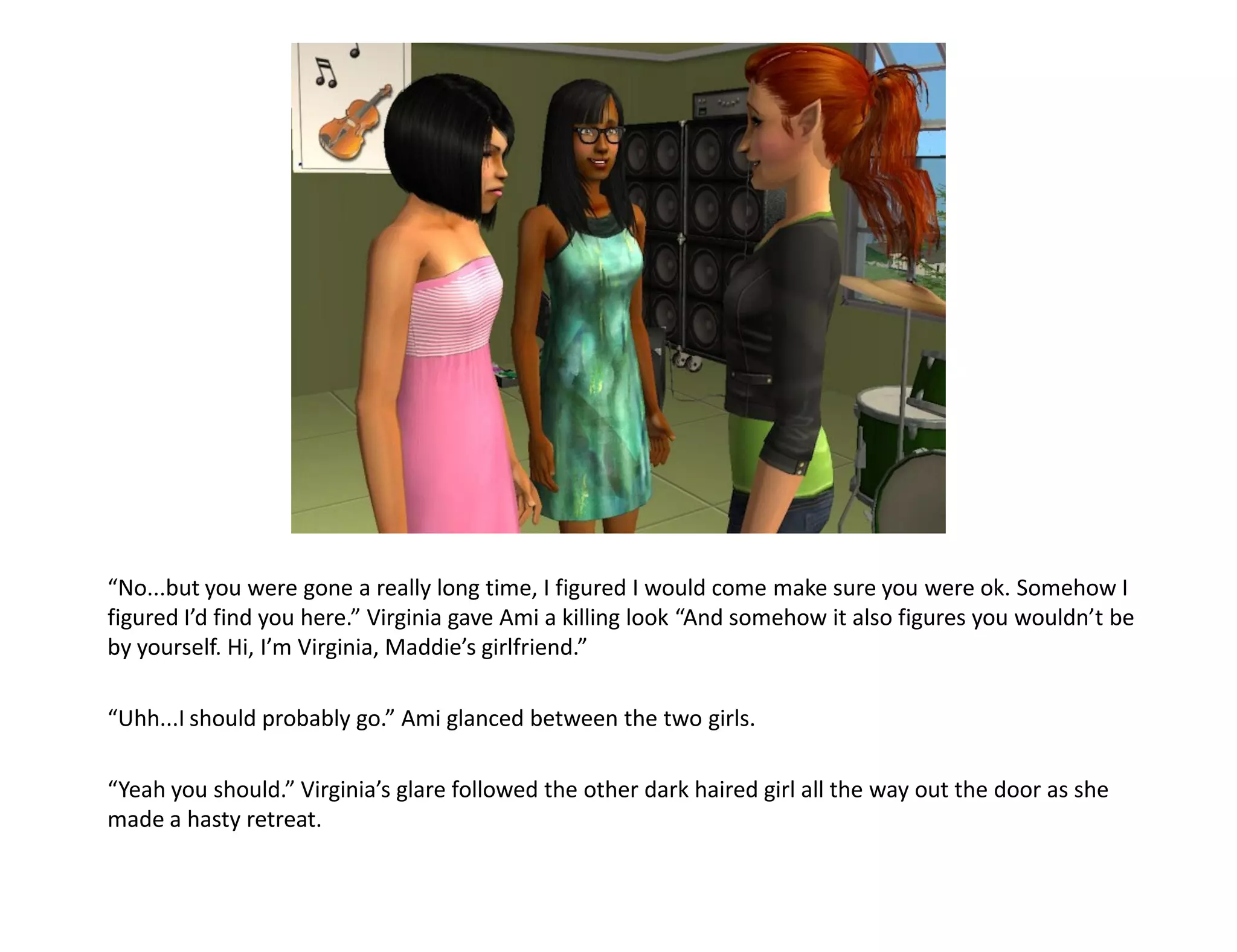 “No...but you were gone a really long time, I figured I would come make sure you were ok. Somehow I
figured I’d find you here.” Virginia gave Ami a killing look “And somehow it also figures you wouldn’t be
by yourself. Hi, I’m Virginia, Maddie’s girlfriend.”

“Uhh...I should probably go.” Ami glanced between the two girls.

“Yeah you should.” Virginia’s glare followed the other dark haired girl all the way out the door as she
made a hasty retreat.
 