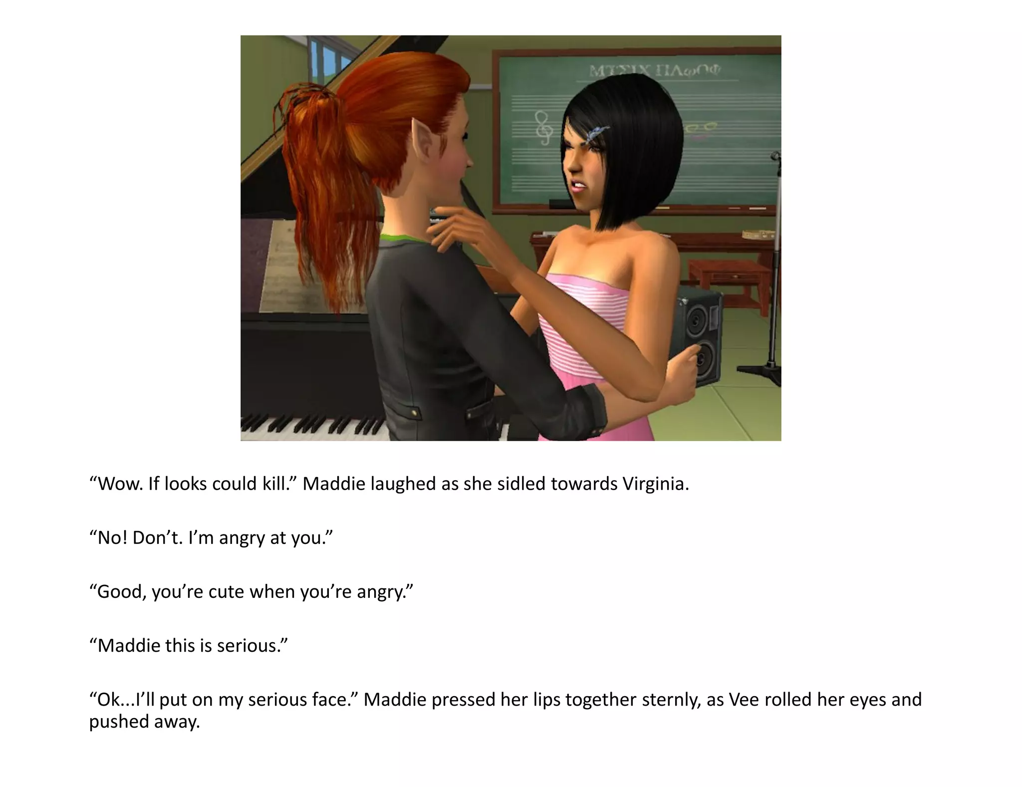 “Wow. If looks could kill.” Maddie laughed as she sidled towards Virginia.

“No! Don’t. I’m angry at you.”

“Good, you’re cute when you’re angry.”

“Maddie this is serious.”

“Ok...I’ll put on my serious face.” Maddie pressed her lips together sternly, as Vee rolled her eyes and
pushed away.
 