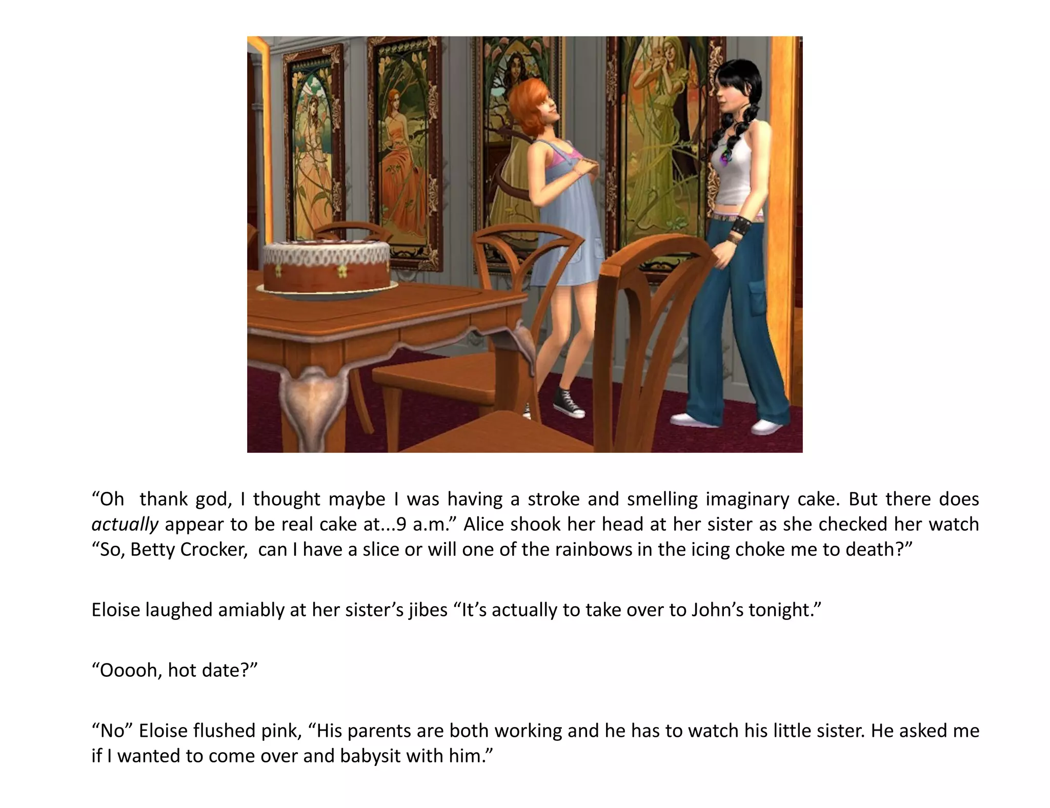 “Oh thank god, I thought maybe I was having a stroke and smelling imaginary cake. But there does
actually appear to be real cake at...9 a.m.” Alice shook her head at her sister as she checked her watch
“So, Betty Crocker, can I have a slice or will one of the rainbows in the icing choke me to death?”

Eloise laughed amiably at her sister’s jibes “It’s actually to take over to John’s tonight.”

“Ooooh, hot date?”

“No” Eloise flushed pink, “His parents are both working and he has to watch his little sister. He asked me
if I wanted to come over and babysit with him.”
 