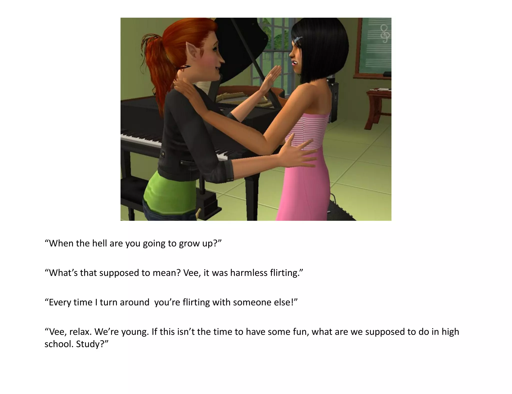 “When the hell are you going to grow up?”

“What’s that supposed to mean? Vee, it was harmless flirting.”

“Every time I turn around you’re flirting with someone else!”

“Vee, relax. We’re young. If this isn’t the time to have some fun, what are we supposed to do in high
school. Study?”
 