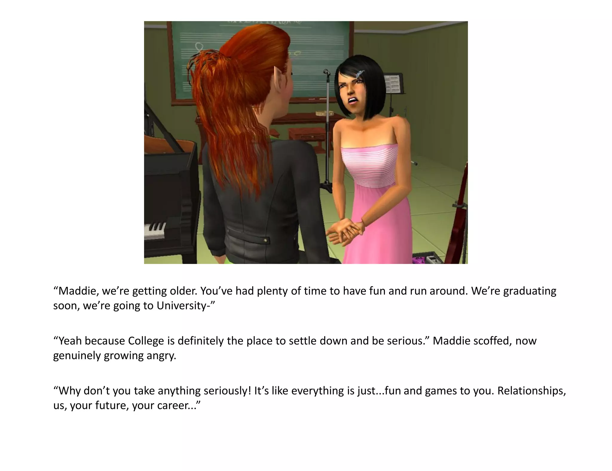 “Maddie, we’re getting older. You’ve had plenty of time to have fun and run around. We’re graduating
soon, we’re going to University-”

“Yeah because College is definitely the place to settle down and be serious.” Maddie scoffed, now
genuinely growing angry.

“Why don’t you take anything seriously! It’s like everything is just...fun and games to you. Relationships,
us, your future, your career...”
 