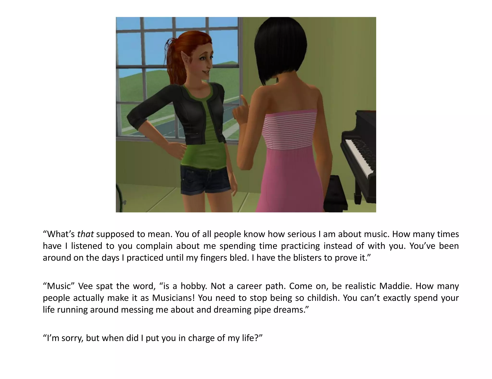 “What’s that supposed to mean. You of all people know how serious I am about music. How many times
have I listened to you complain about me spending time practicing instead of with you. You’ve been
around on the days I practiced until my fingers bled. I have the blisters to prove it.”

“Music” Vee spat the word, “is a hobby. Not a career path. Come on, be realistic Maddie. How many
people actually make it as Musicians! You need to stop being so childish. You can’t exactly spend your
life running around messing me about and dreaming pipe dreams.”

“I’m sorry, but when did I put you in charge of my life?”
 