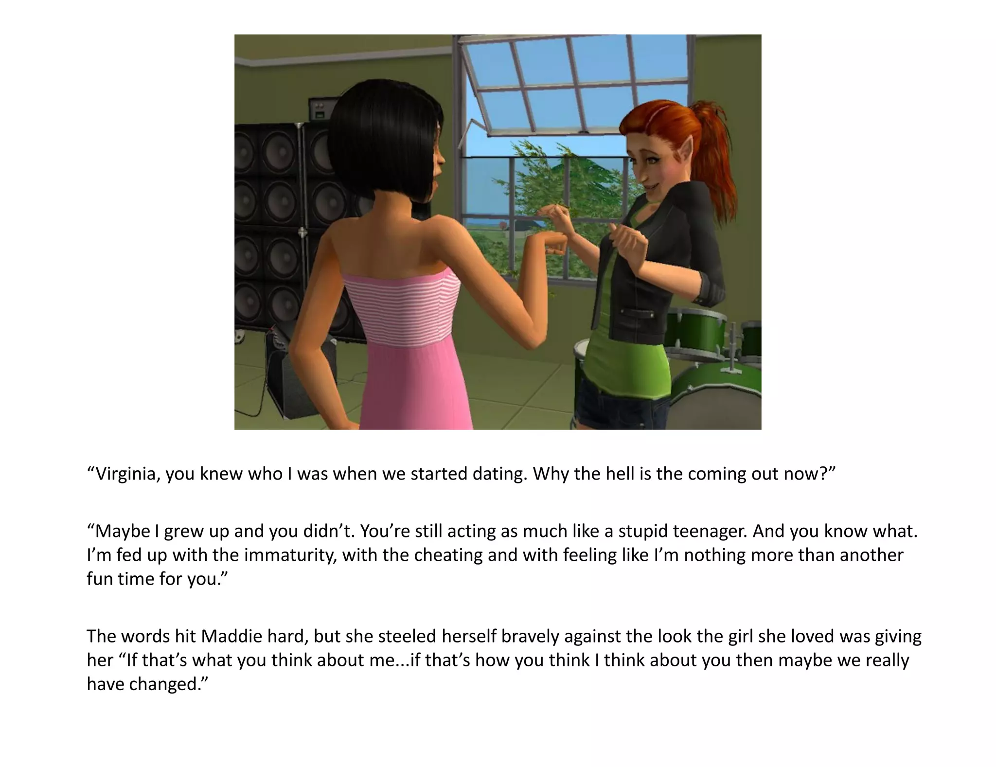 “Virginia, you knew who I was when we started dating. Why the hell is the coming out now?”

“Maybe I grew up and you didn’t. You’re still acting as much like a stupid teenager. And you know what.
I’m fed up with the immaturity, with the cheating and with feeling like I’m nothing more than another
fun time for you.”

The words hit Maddie hard, but she steeled herself bravely against the look the girl she loved was giving
her “If that’s what you think about me...if that’s how you think I think about you then maybe we really
have changed.”
 