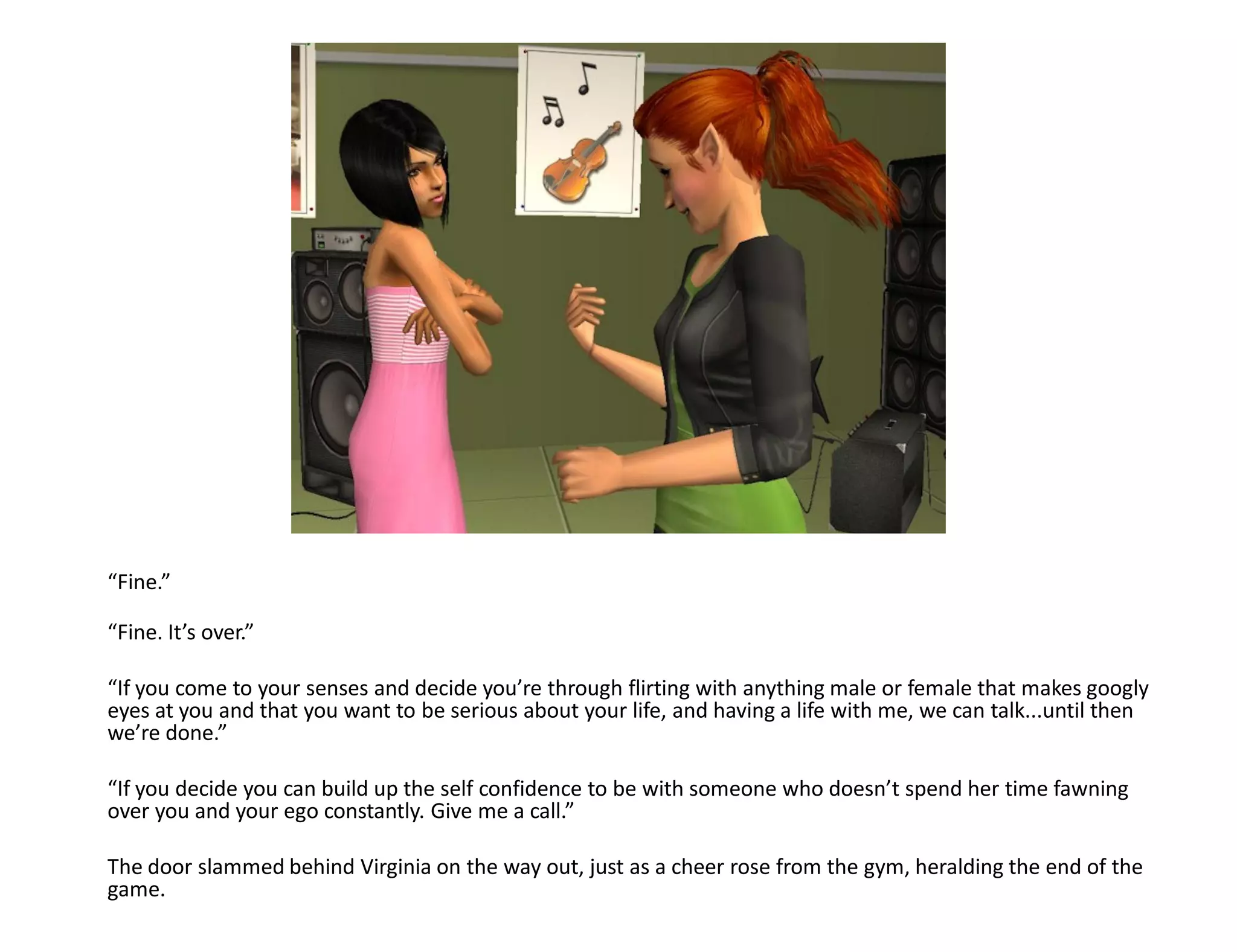 “Fine.”

“Fine. It’s over.”

“If you come to your senses and decide you’re through flirting with anything male or female that makes googly
eyes at you and that you want to be serious about your life, and having a life with me, we can talk...until then
we’re done.”

“If you decide you can build up the self confidence to be with someone who doesn’t spend her time fawning
over you and your ego constantly. Give me a call.”

The door slammed behind Virginia on the way out, just as a cheer rose from the gym, heralding the end of the
game.
 