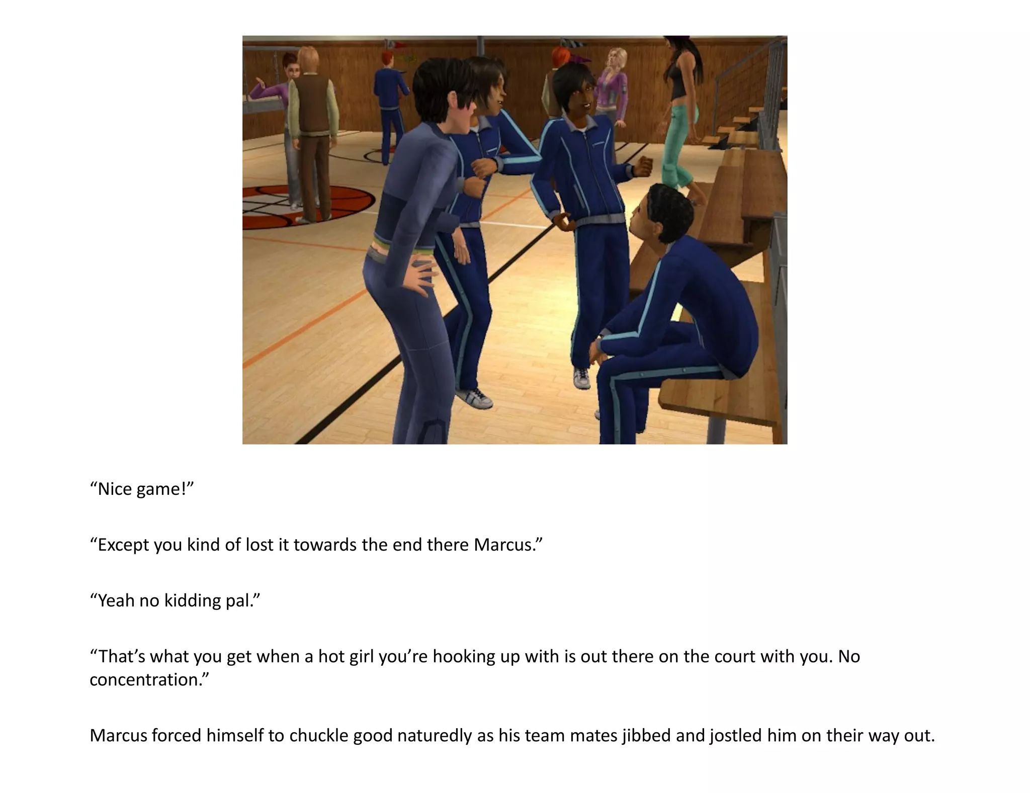 “Nice game!”

“Except you kind of lost it towards the end there Marcus.”

“Yeah no kidding pal.”

“That’s what you get when a hot girl you’re hooking up with is out there on the court with you. No
concentration.”

Marcus forced himself to chuckle good naturedly as his team mates jibbed and jostled him on their way out.
 