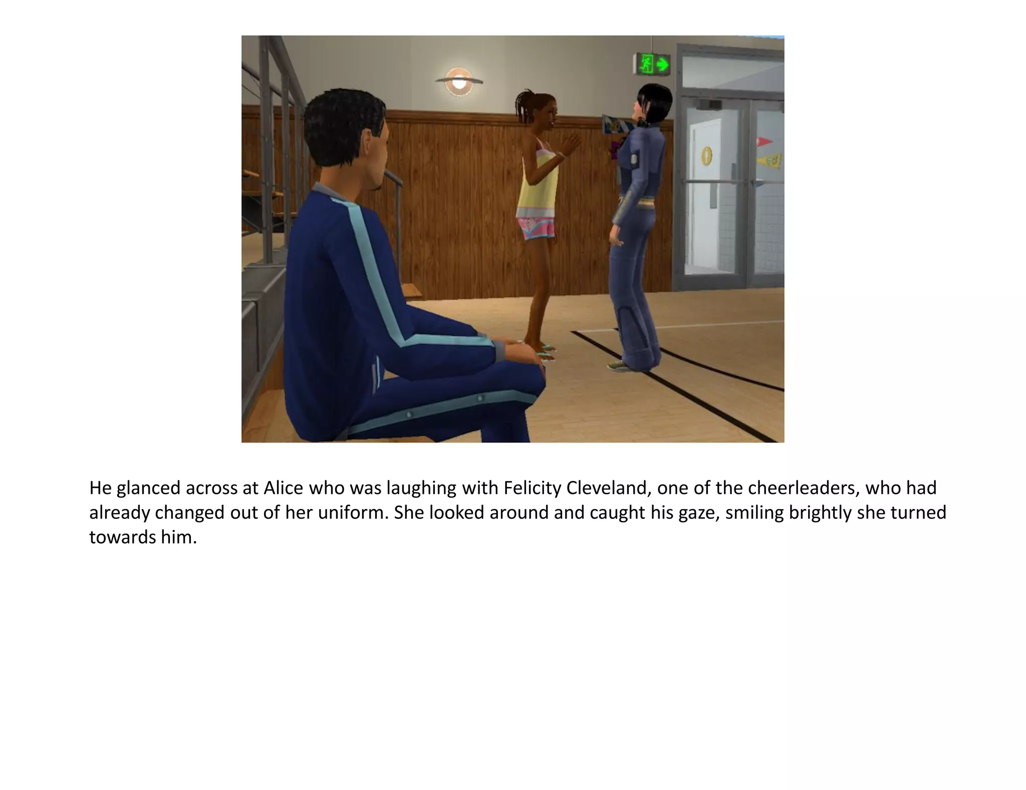 He glanced across at Alice who was laughing with Felicity Cleveland, one of the cheerleaders, who had
already changed out of her uniform. She looked around and caught his gaze, smiling brightly she turned
towards him.
 