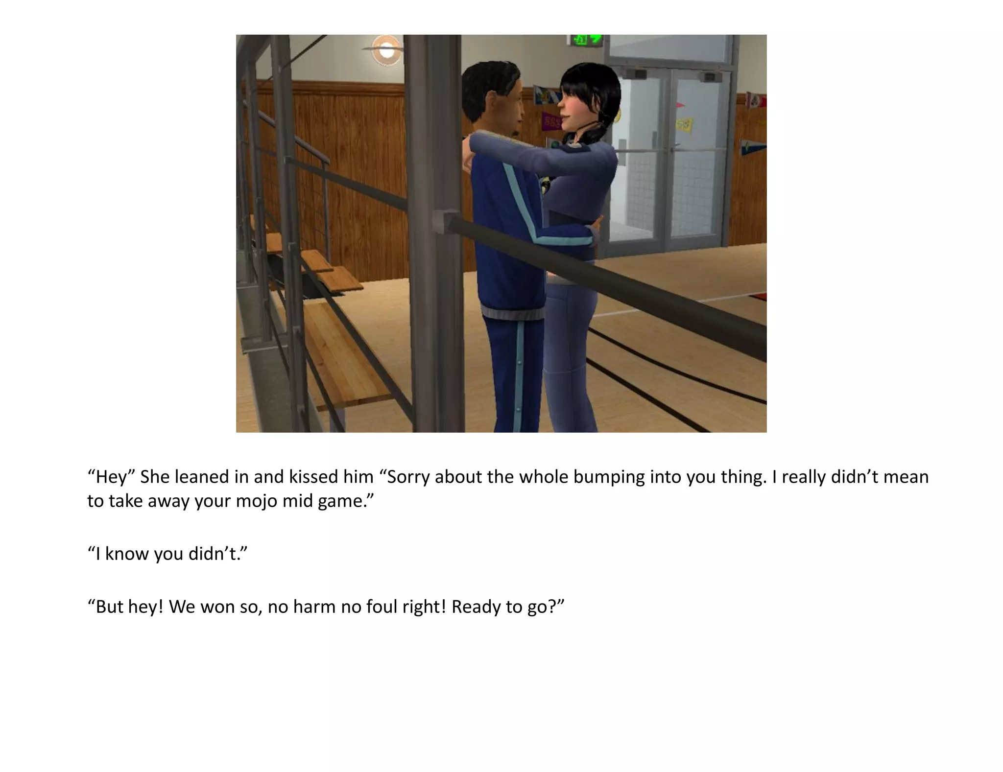 “Hey” She leaned in and kissed him “Sorry about the whole bumping into you thing. I really didn’t mean
to take away your mojo mid game.”

“I know you didn’t.”

“But hey! We won so, no harm no foul right! Ready to go?”
 