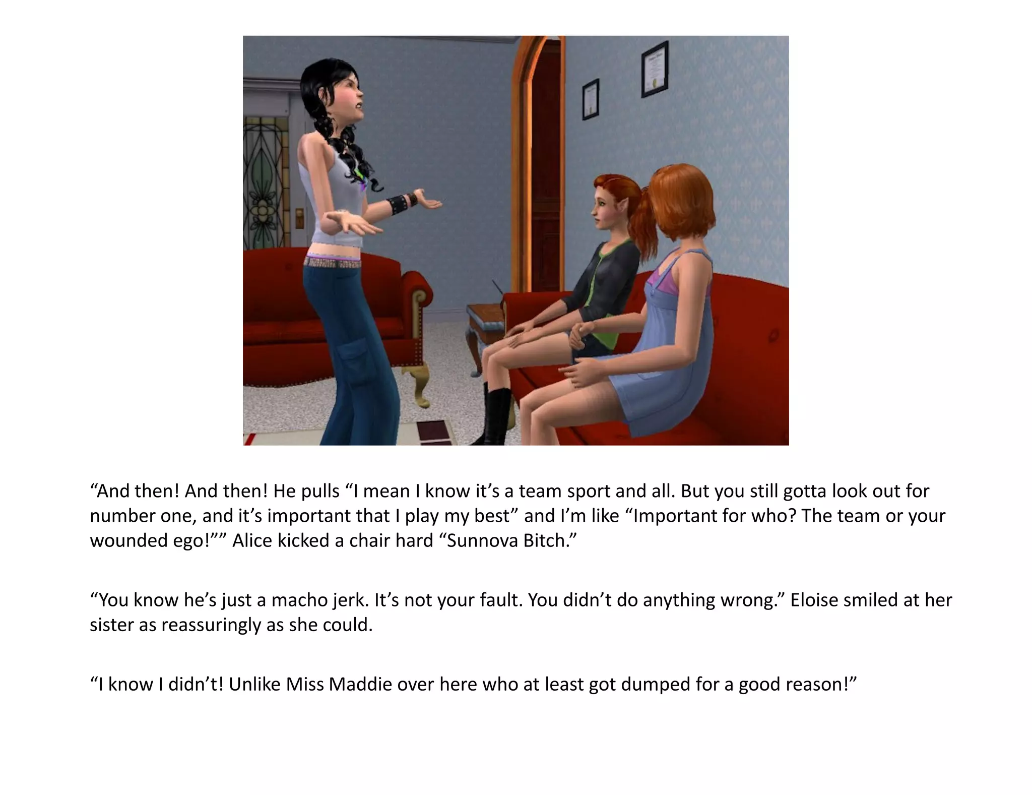 “And then! And then! He pulls “I mean I know it’s a team sport and all. But you still gotta look out for
number one, and it’s important that I play my best” and I’m like “Important for who? The team or your
wounded ego!”” Alice kicked a chair hard “Sunnova Bitch.”

“You know he’s just a macho jerk. It’s not your fault. You didn’t do anything wrong.” Eloise smiled at her
sister as reassuringly as she could.

“I know I didn’t! Unlike Miss Maddie over here who at least got dumped for a good reason!”
 