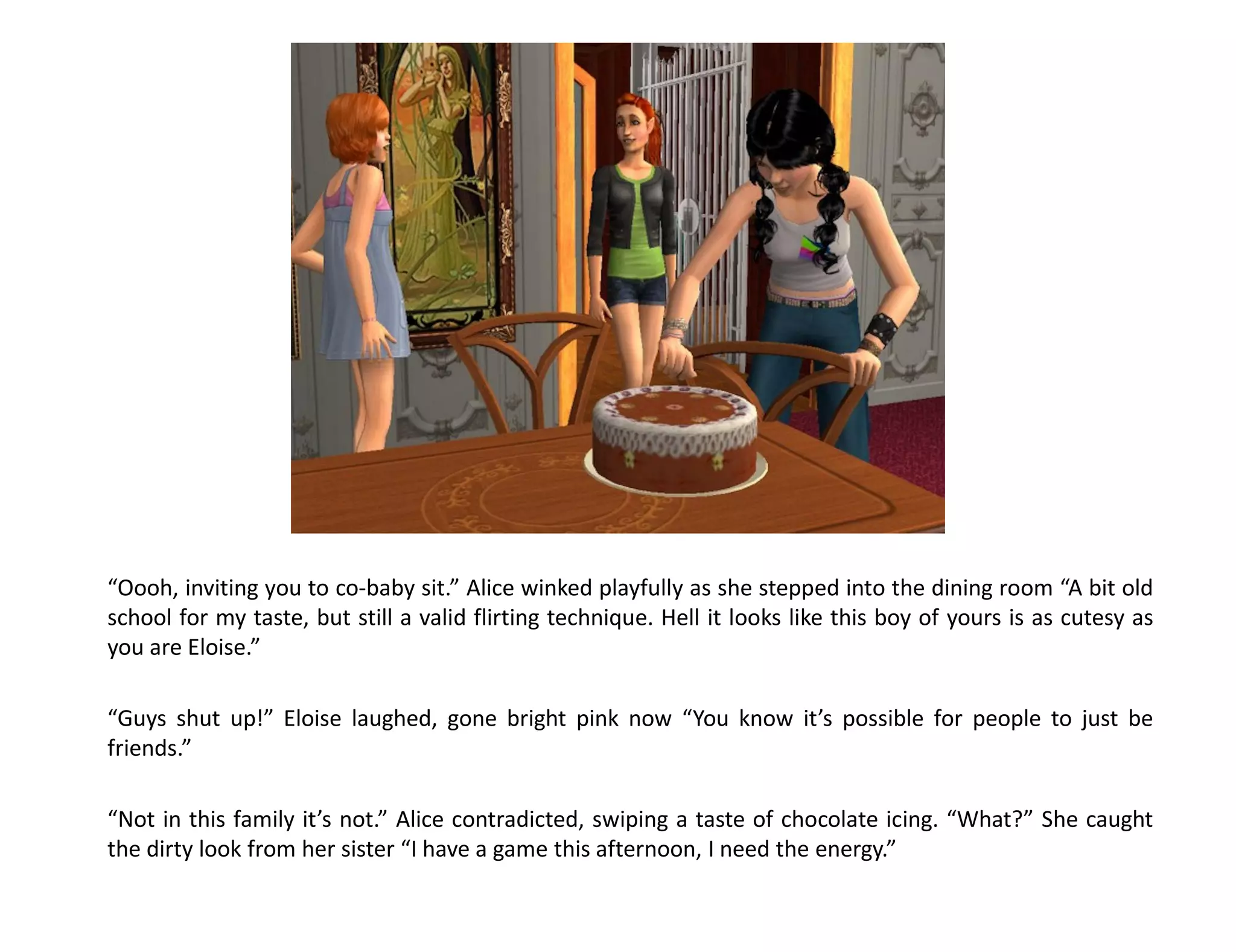 “Oooh, inviting you to co-baby sit.” Alice winked playfully as she stepped into the dining room “A bit old
school for my taste, but still a valid flirting technique. Hell it looks like this boy of yours is as cutesy as
you are Eloise.”

“Guys shut up!” Eloise laughed, gone bright pink now “You know it’s possible for people to just be
friends.”

“Not in this family it’s not.” Alice contradicted, swiping a taste of chocolate icing. “What?” She caught
the dirty look from her sister “I have a game this afternoon, I need the energy.”
 