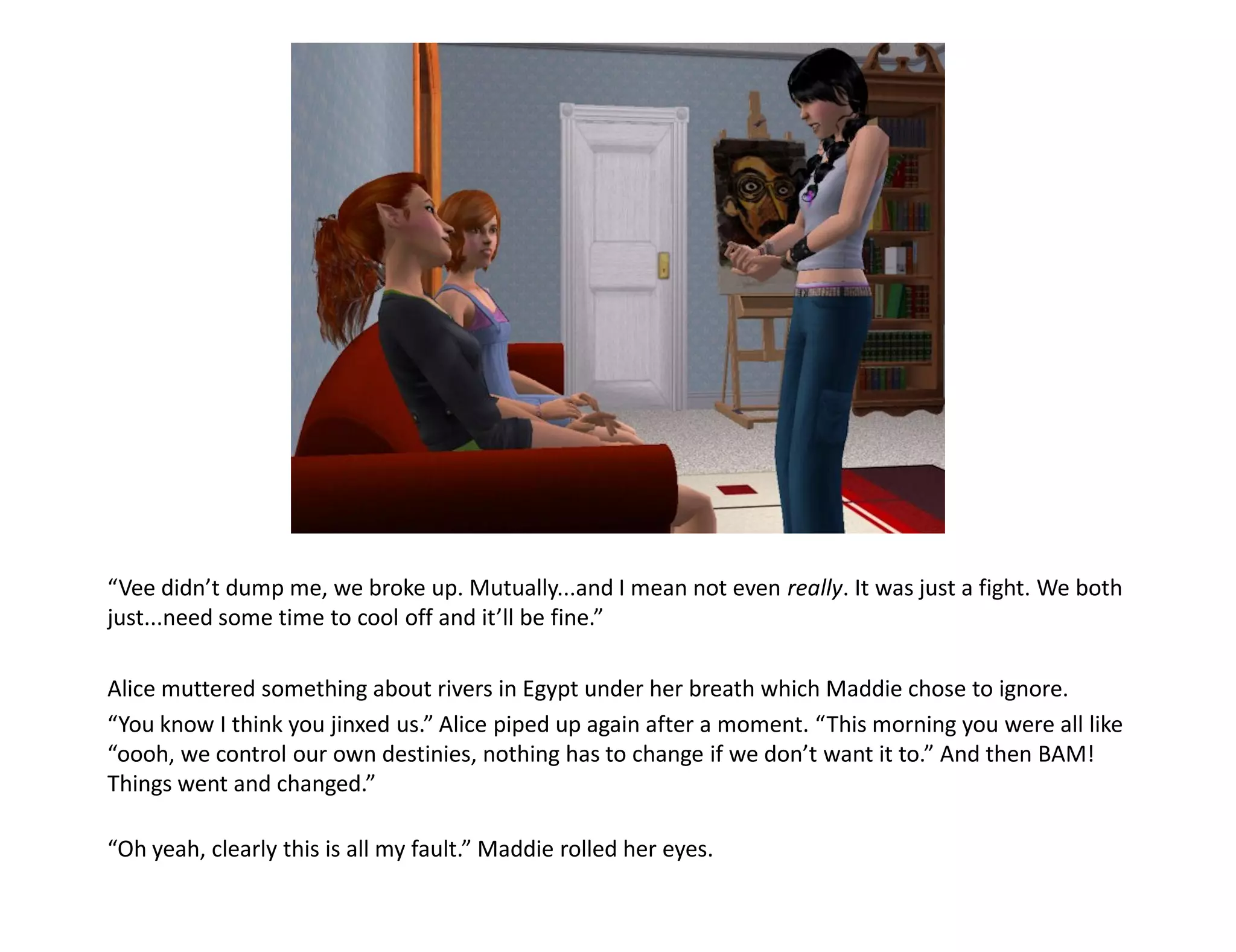 “Vee didn’t dump me, we broke up. Mutually...and I mean not even really. It was just a fight. We both
just...need some time to cool off and it’ll be fine.”

Alice muttered something about rivers in Egypt under her breath which Maddie chose to ignore.
“You know I think you jinxed us.” Alice piped up again after a moment. “This morning you were all like
“oooh, we control our own destinies, nothing has to change if we don’t want it to.” And then BAM!
Things went and changed.”

“Oh yeah, clearly this is all my fault.” Maddie rolled her eyes.
 