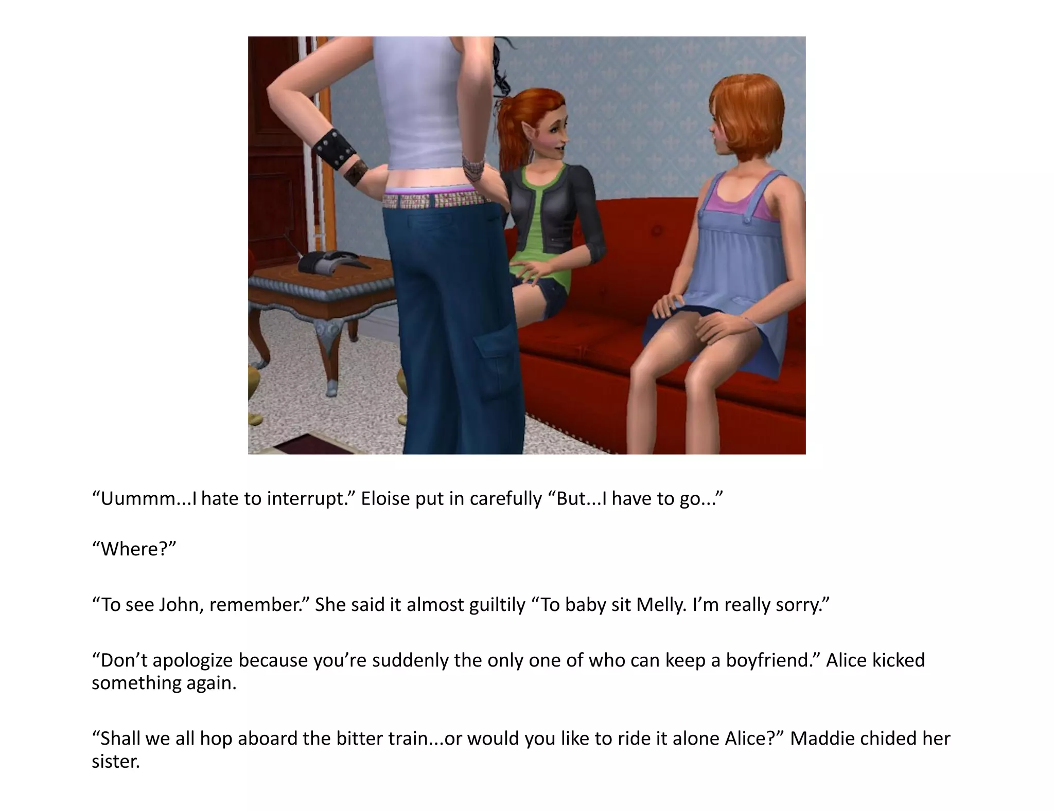 “Uummm...I hate to interrupt.” Eloise put in carefully “But...I have to go...”

“Where?”

“To see John, remember.” She said it almost guiltily “To baby sit Melly. I’m really sorry.”

“Don’t apologize because you’re suddenly the only one of who can keep a boyfriend.” Alice kicked
something again.

“Shall we all hop aboard the bitter train...or would you like to ride it alone Alice?” Maddie chided her
sister.
 