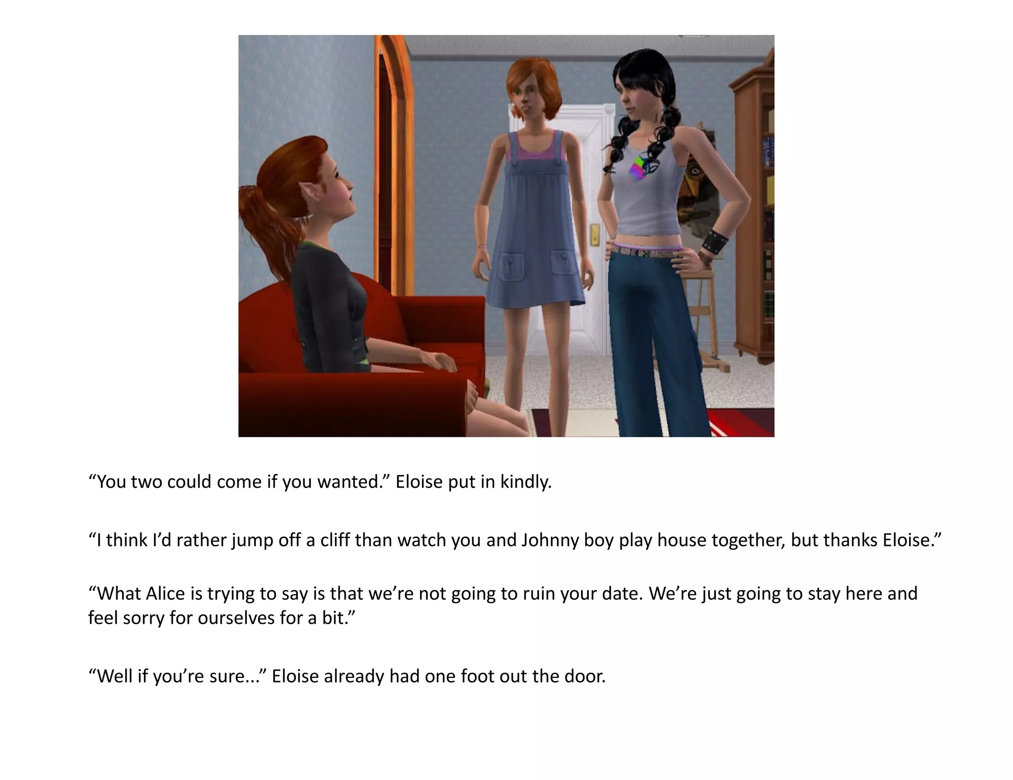 “You two could come if you wanted.” Eloise put in kindly.

“I think I’d rather jump off a cliff than watch you and Johnny boy play house together, but thanks Eloise.”

“What Alice is trying to say is that we’re not going to ruin your date. We’re just going to stay here and
feel sorry for ourselves for a bit.”

“Well if you’re sure...” Eloise already had one foot out the door.
 
