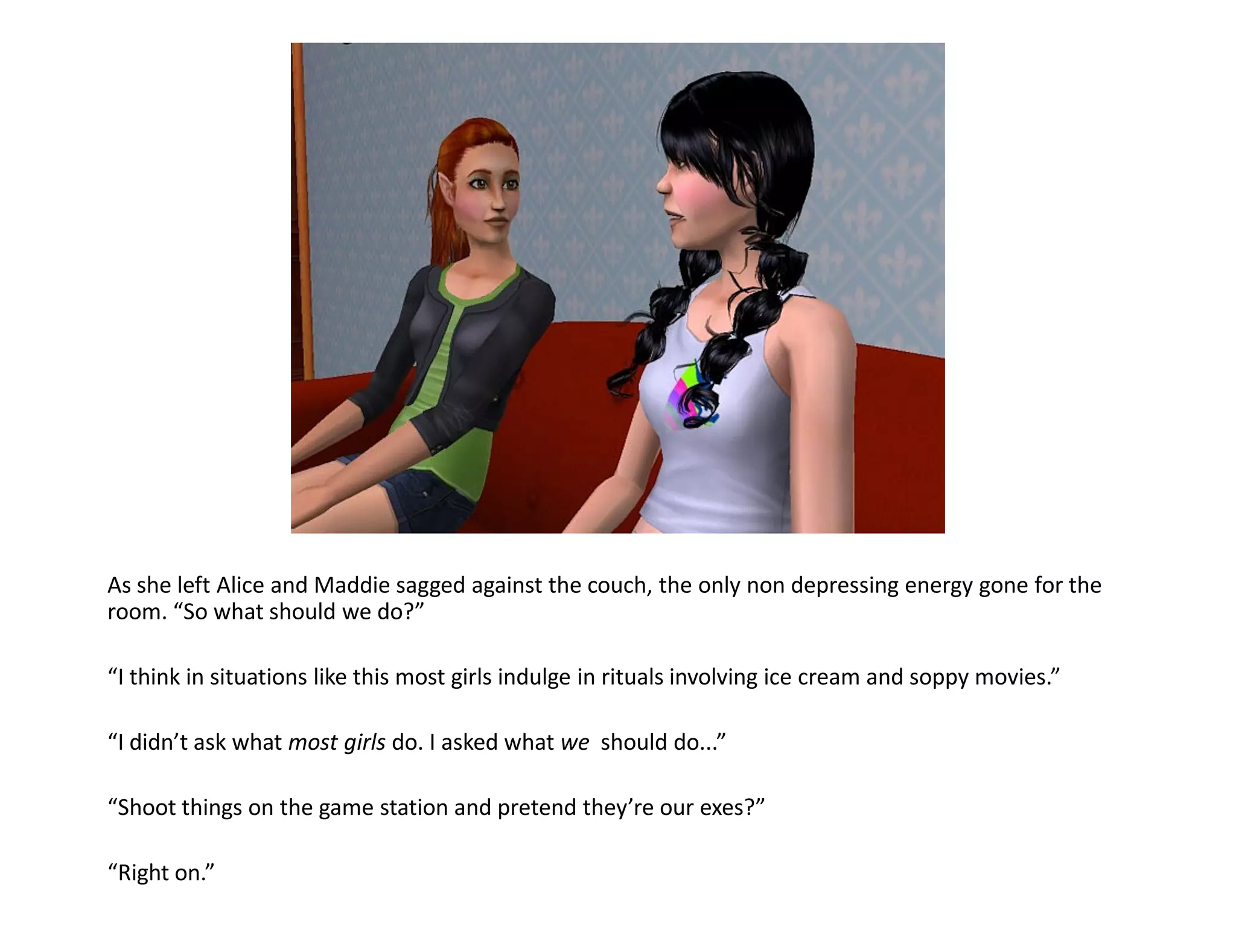 As she left Alice and Maddie sagged against the couch, the only non depressing energy gone for the
room. “So what should we do?”

“I think in situations like this most girls indulge in rituals involving ice cream and soppy movies.”

“I didn’t ask what most girls do. I asked what we should do...”

“Shoot things on the game station and pretend they’re our exes?”

“Right on.”
 