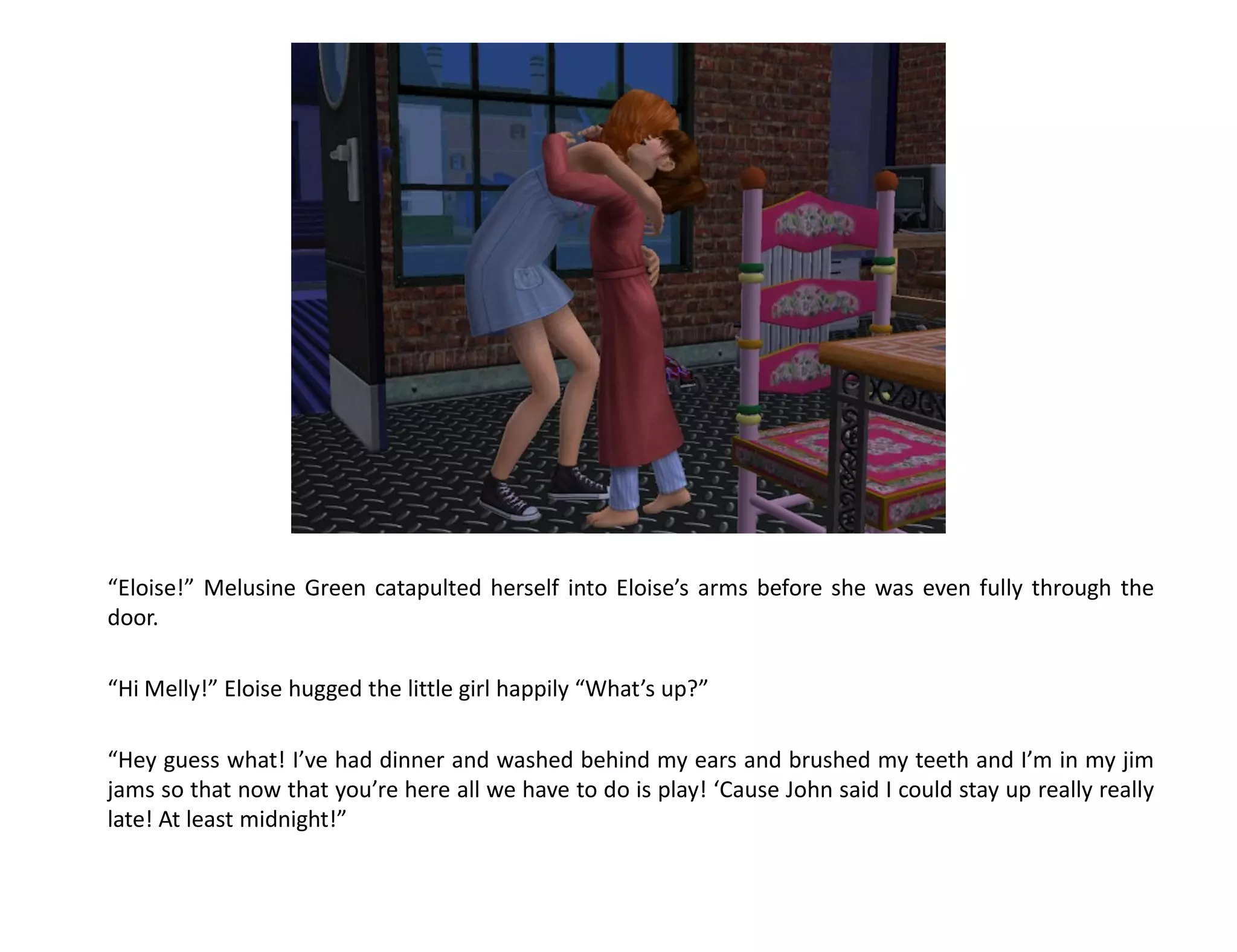“Eloise!” Melusine Green catapulted herself into Eloise’s arms before she was even fully through the
door.

“Hi Melly!” Eloise hugged the little girl happily “What’s up?”

“Hey guess what! I’ve had dinner and washed behind my ears and brushed my teeth and I’m in my jim
jams so that now that you’re here all we have to do is play! ‘Cause John said I could stay up really really
late! At least midnight!”
 