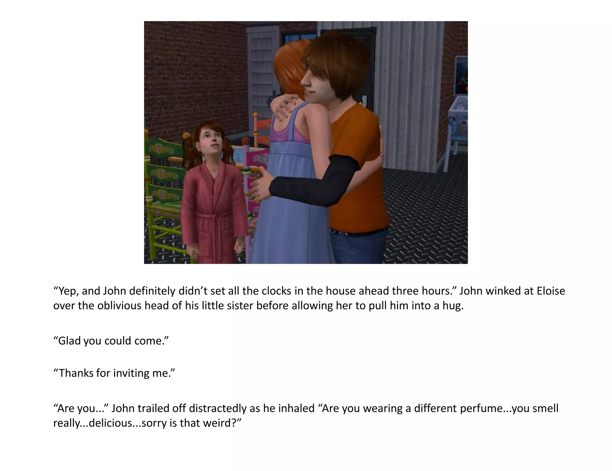 “Yep, and John definitely didn’t set all the clocks in the house ahead three hours.” John winked at Eloise
over the oblivious head of his little sister before allowing her to pull him into a hug.

“Glad you could come.”

“Thanks for inviting me.”

“Are you...” John trailed off distractedly as he inhaled “Are you wearing a different perfume...you smell
really...delicious...sorry is that weird?”
 