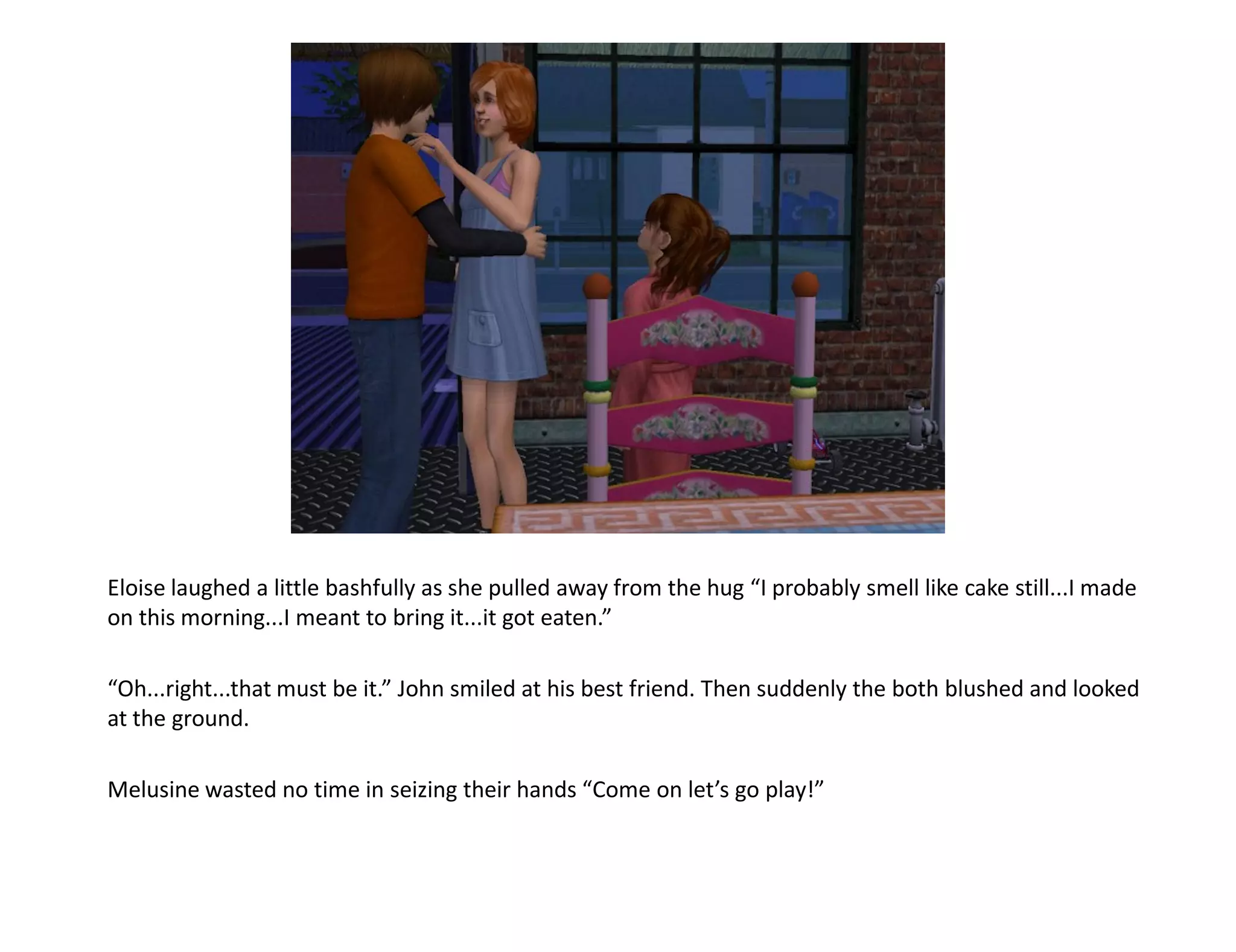 Eloise laughed a little bashfully as she pulled away from the hug “I probably smell like cake still...I made
on this morning...I meant to bring it...it got eaten.”

“Oh...right...that must be it.” John smiled at his best friend. Then suddenly the both blushed and looked
at the ground.

Melusine wasted no time in seizing their hands “Come on let’s go play!”
 