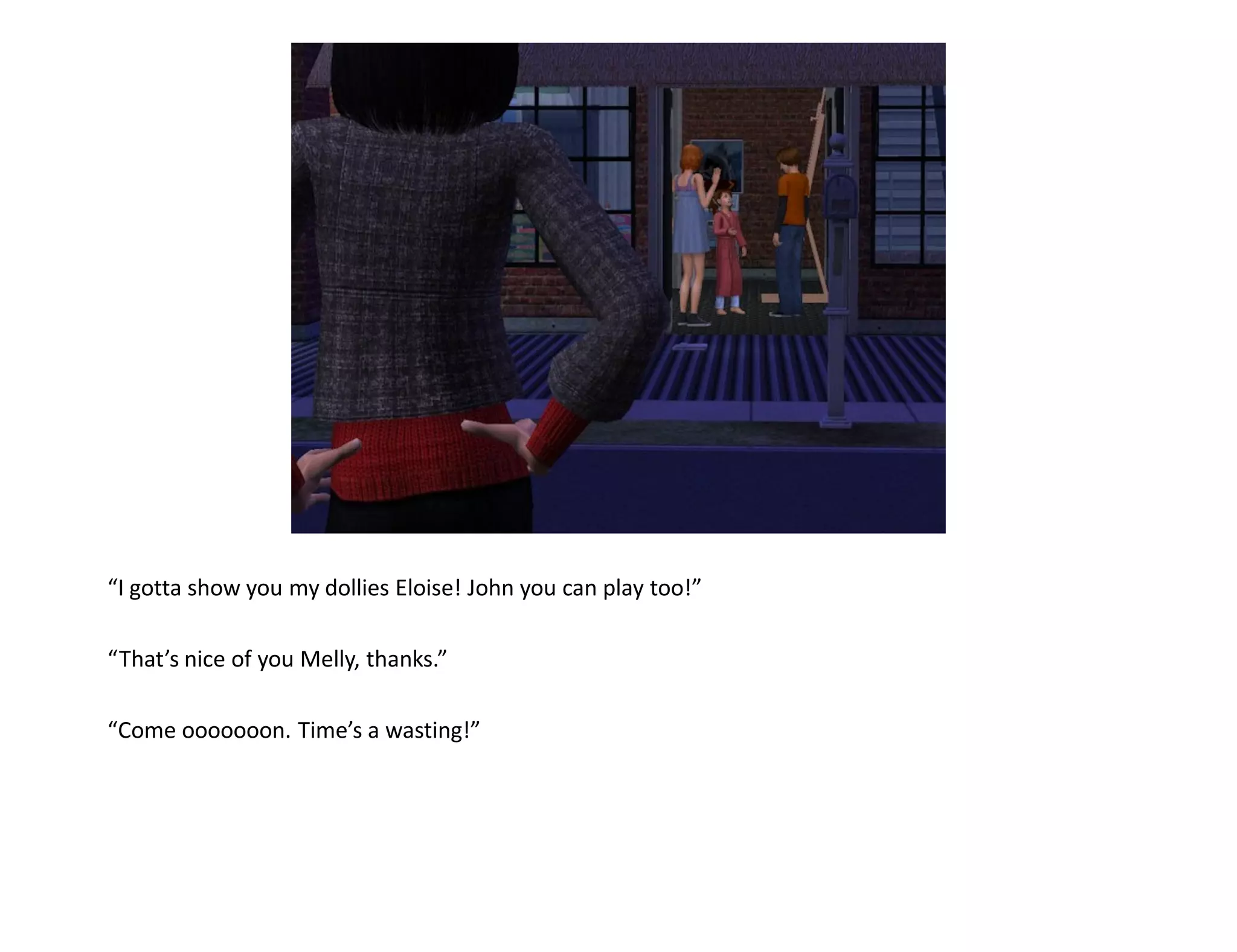 “I gotta show you my dollies Eloise! John you can play too!”

“That’s nice of you Melly, thanks.”

“Come ooooooon. Time’s a wasting!”
 