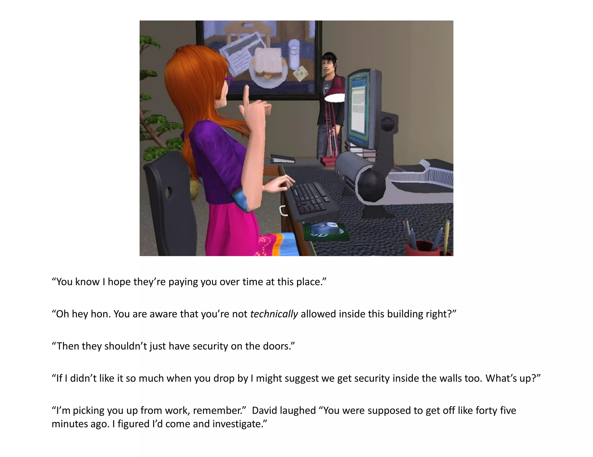 “You know I hope they’re paying you over time at this place.”

“Oh hey hon. You are aware that you’re not technically allowed inside this building right?”

“Then they shouldn’t just have security on the doors.”

“If I didn’t like it so much when you drop by I might suggest we get security inside the walls too. What’s up?”

“I’m picking you up from work, remember.” David laughed “You were supposed to get off like forty five
minutes ago. I figured I’d come and investigate.”
 