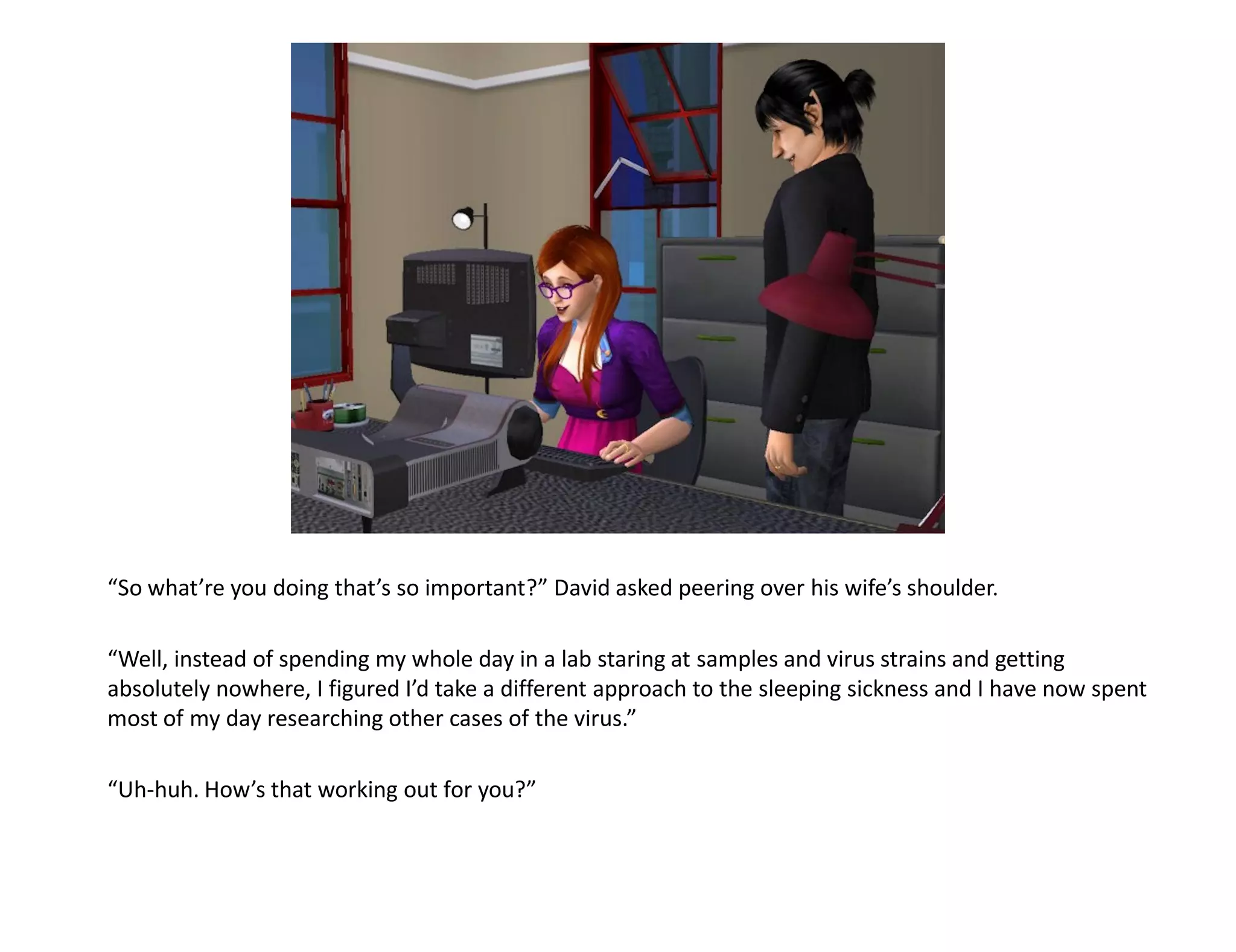 “So what’re you doing that’s so important?” David asked peering over his wife’s shoulder.

“Well, instead of spending my whole day in a lab staring at samples and virus strains and getting
absolutely nowhere, I figured I’d take a different approach to the sleeping sickness and I have now spent
most of my day researching other cases of the virus.”

“Uh-huh. How’s that working out for you?”
 