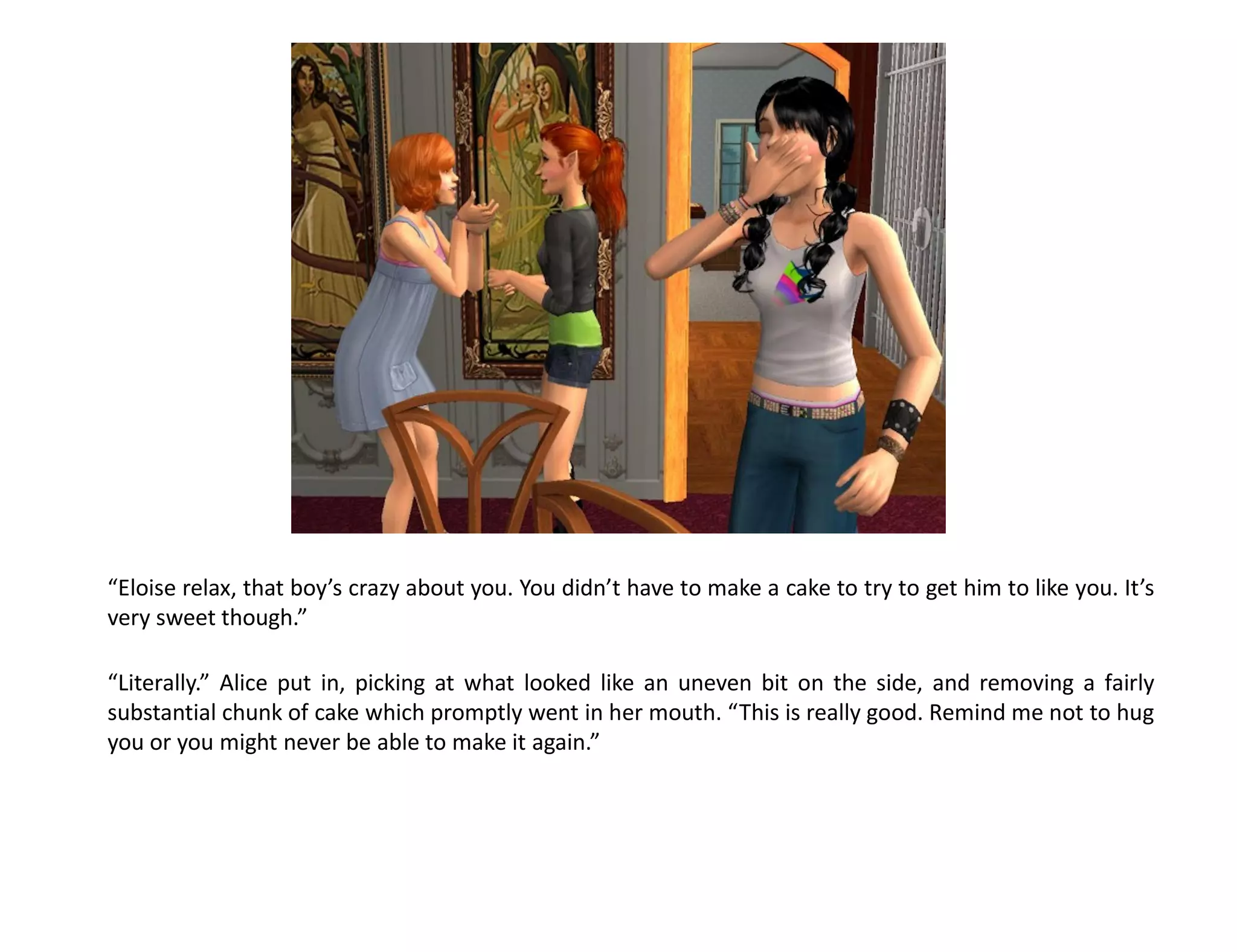 “Eloise relax, that boy’s crazy about you. You didn’t have to make a cake to try to get him to like you. It’s
very sweet though.”

“Literally.” Alice put in, picking at what looked like an uneven bit on the side, and removing a fairly
substantial chunk of cake which promptly went in her mouth. “This is really good. Remind me not to hug
you or you might never be able to make it again.”
 