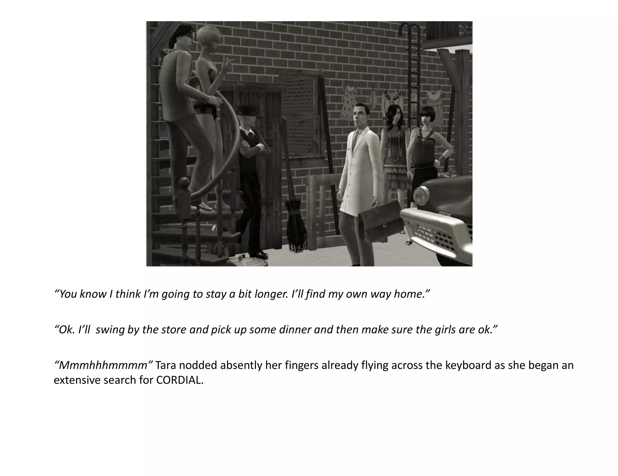 “You know I think I’m going to stay a bit longer. I’ll find my own way home.”

“Ok. I’ll swing by the store and pick up some dinner and then make sure the girls are ok.”

“Mmmhhhmmmm” Tara nodded absently her fingers already flying across the keyboard as she began an
extensive search for CORDIAL.
 
