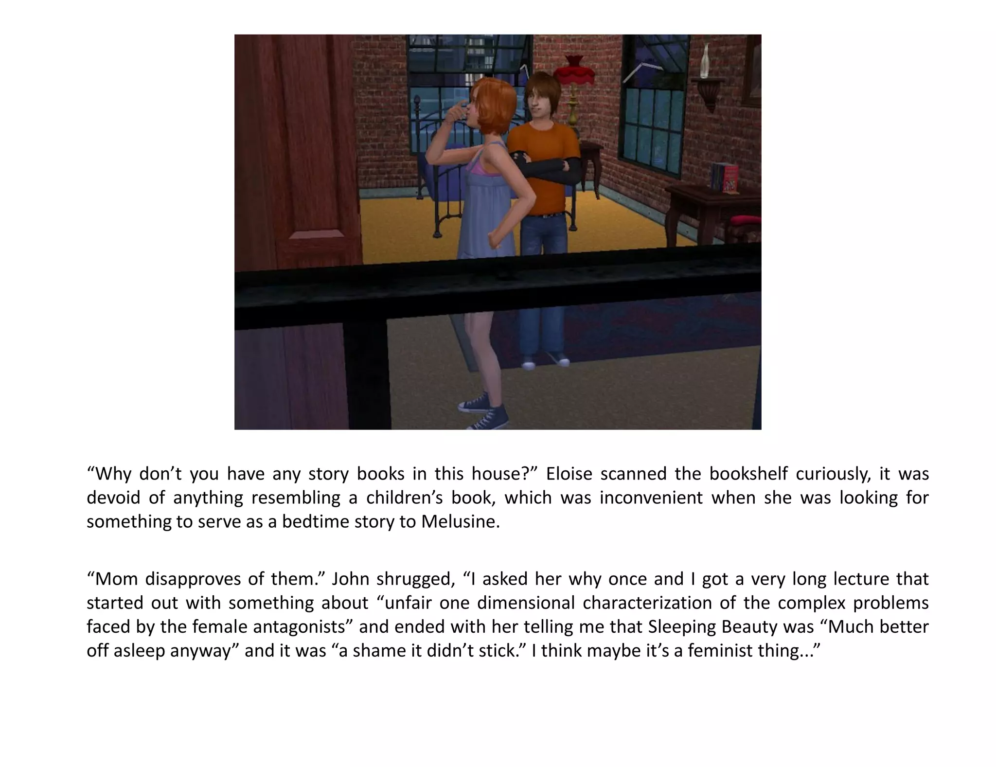 “Why don’t you have any story books in this house?” Eloise scanned the bookshelf curiously, it was
devoid of anything resembling a children’s book, which was inconvenient when she was looking for
something to serve as a bedtime story to Melusine.

“Mom disapproves of them.” John shrugged, “I asked her why once and I got a very long lecture that
started out with something about “unfair one dimensional characterization of the complex problems
faced by the female antagonists” and ended with her telling me that Sleeping Beauty was “Much better
off asleep anyway” and it was “a shame it didn’t stick.” I think maybe it’s a feminist thing...”
 