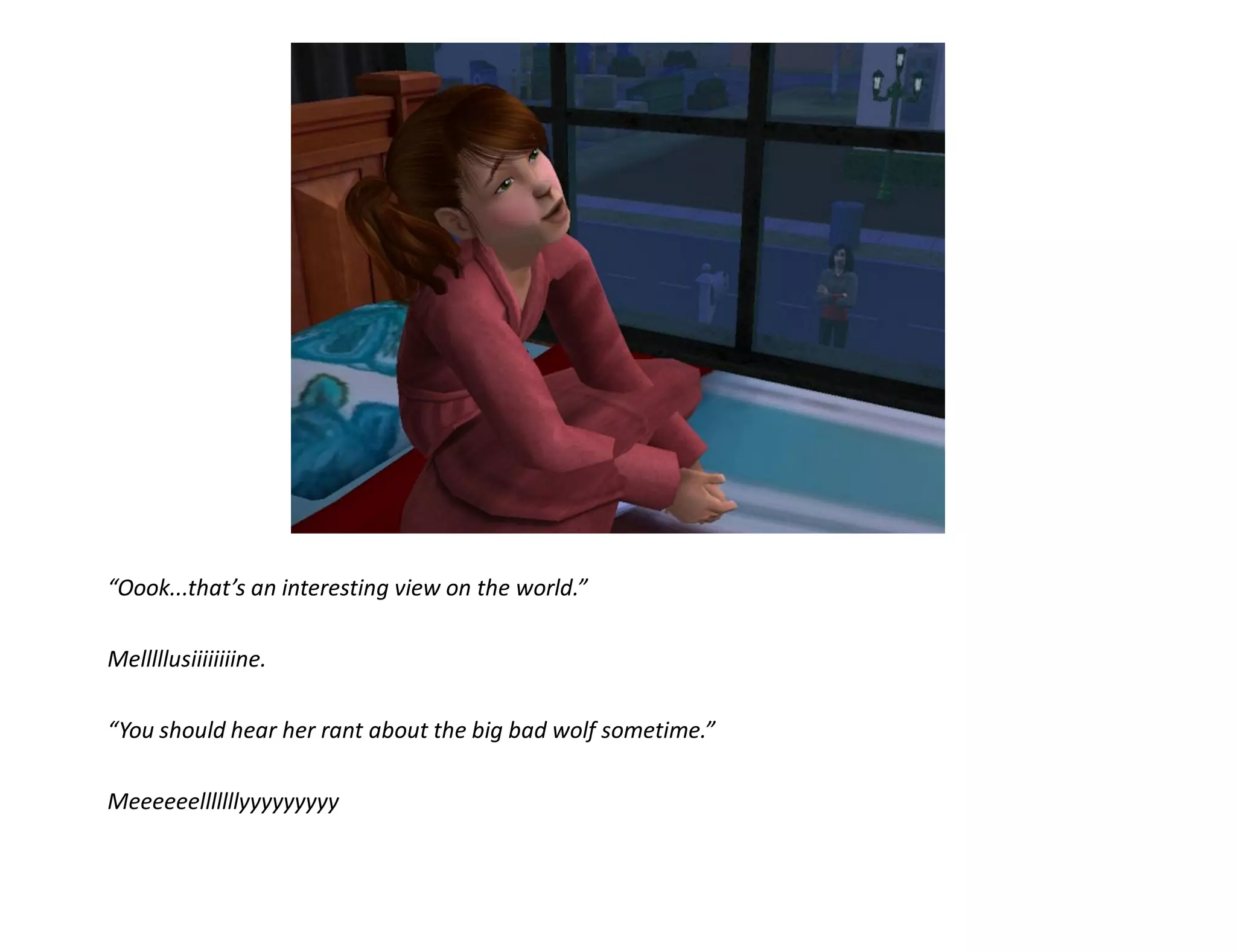 “Oook...that’s an interesting view on the world.”

Melllllusiiiiiiiine.

“You should hear her rant about the big bad wolf sometime.”

Meeeeeelllllllyyyyyyyyy
 