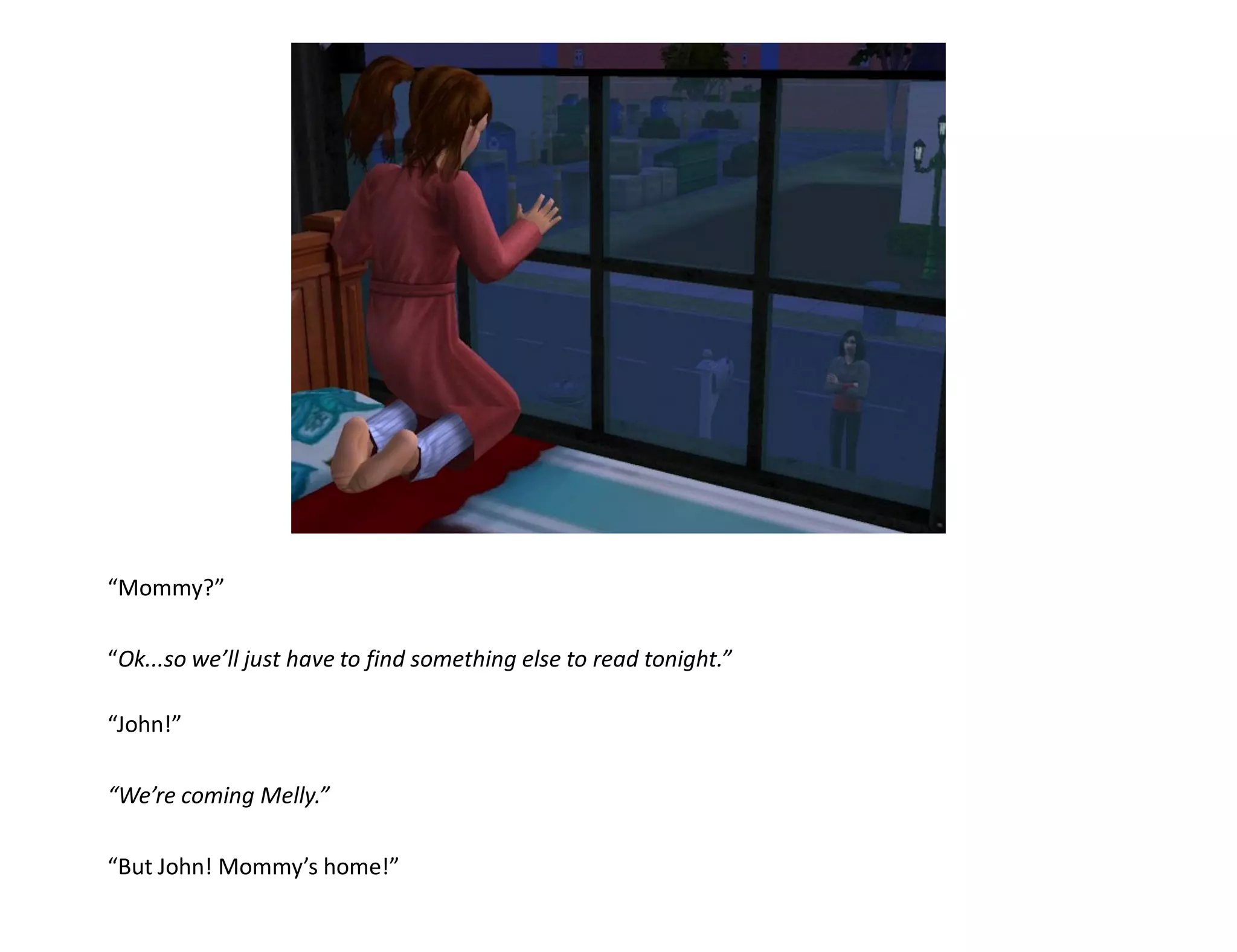 “Mommy?”

“Ok...so we’ll just have to find something else to read tonight.”

“John!”

“We’re coming Melly.”

“But John! Mommy’s home!”
 