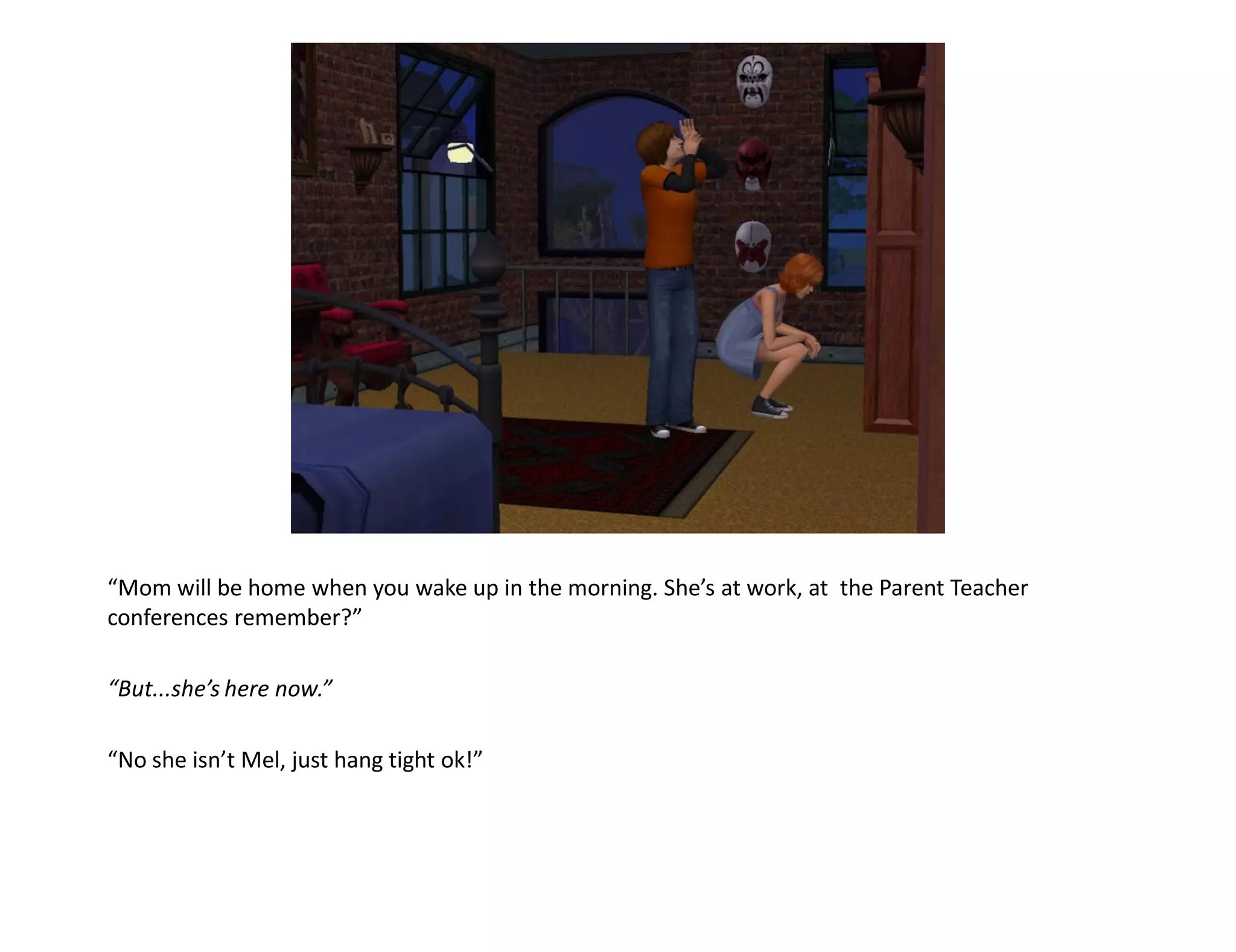 “Mom will be home when you wake up in the morning. She’s at work, at the Parent Teacher
conferences remember?”

“But...she’s here now.”

“No she isn’t Mel, just hang tight ok!”
 
