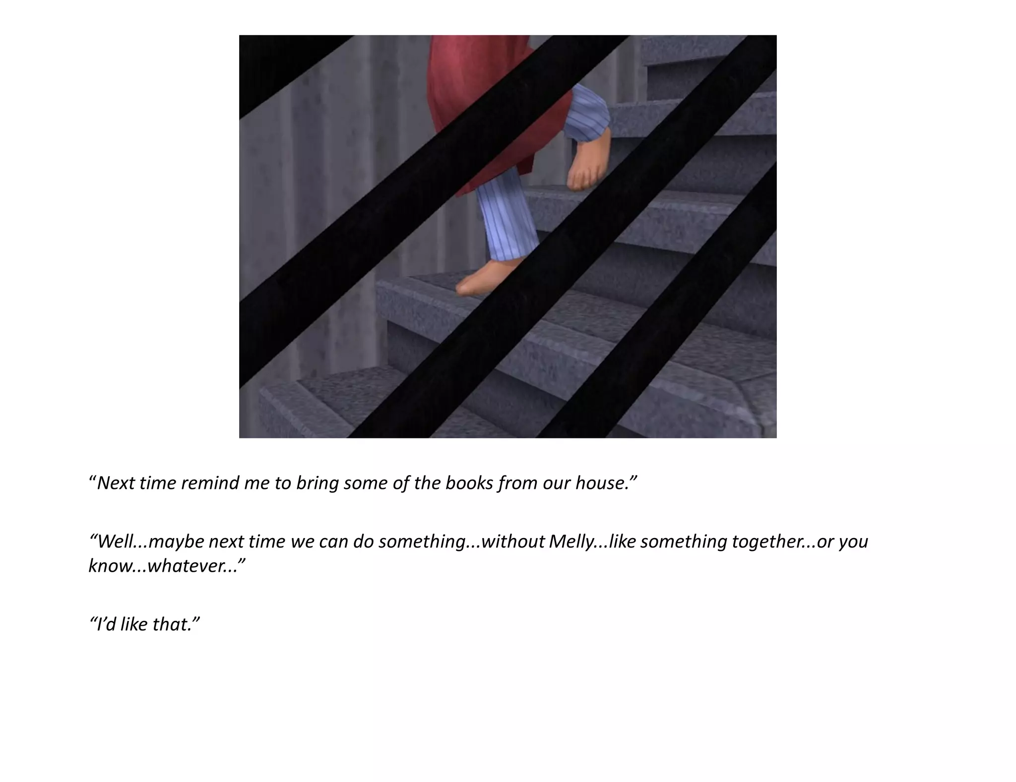 “Next time remind me to bring some of the books from our house.”

“Well...maybe next time we can do something...without Melly...like something together...or you
know...whatever...”

“I’d like that.”
 
