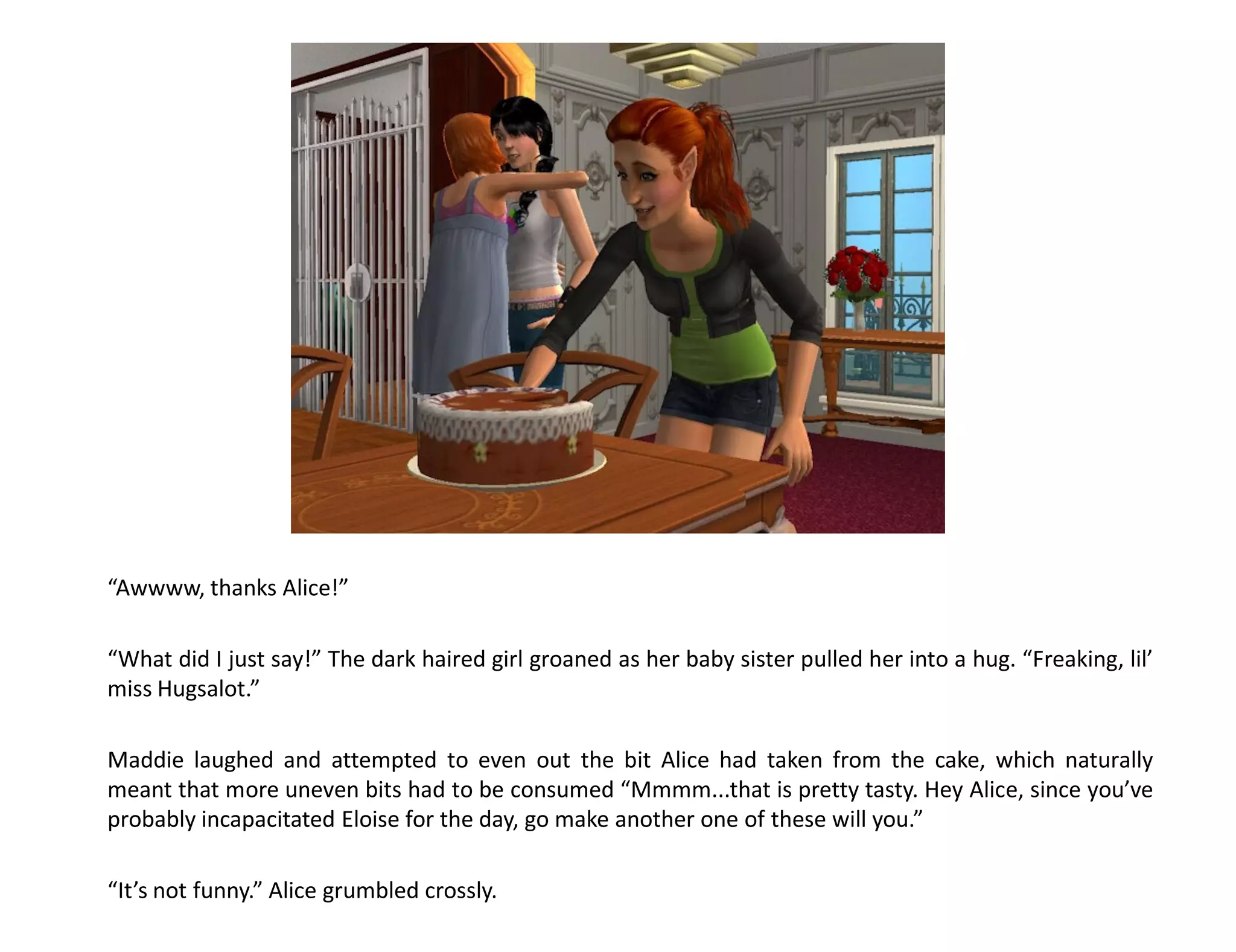 “Awwww, thanks Alice!”

“What did I just say!” The dark haired girl groaned as her baby sister pulled her into a hug. “Freaking, lil’
miss Hugsalot.”

Maddie laughed and attempted to even out the bit Alice had taken from the cake, which naturally
meant that more uneven bits had to be consumed “Mmmm...that is pretty tasty. Hey Alice, since you’ve
probably incapacitated Eloise for the day, go make another one of these will you.”

“It’s not funny.” Alice grumbled crossly.
 