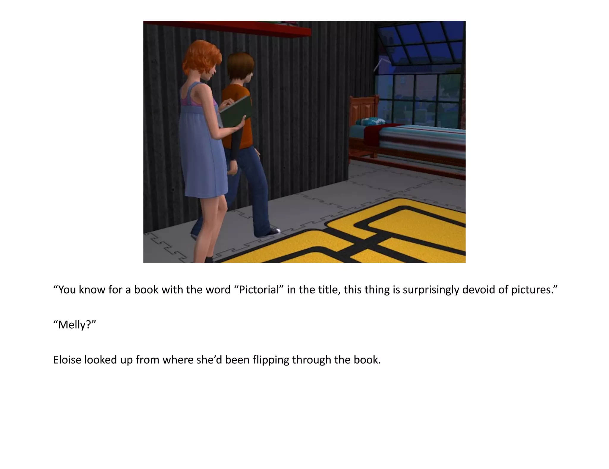 “You know for a book with the word “Pictorial” in the title, this thing is surprisingly devoid of pictures.”

“Melly?”

Eloise looked up from where she’d been flipping through the book.
 
