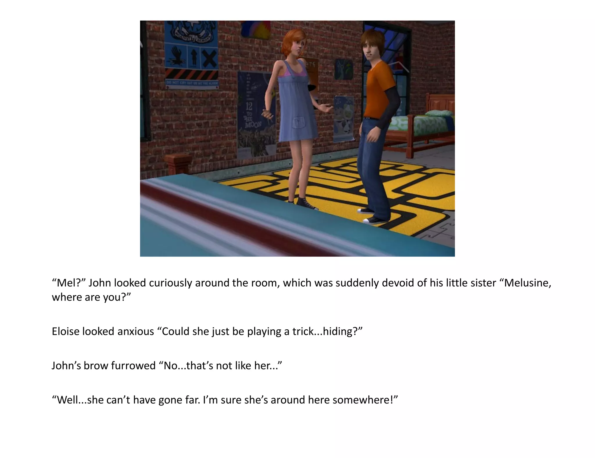“Mel?” John looked curiously around the room, which was suddenly devoid of his little sister “Melusine,
where are you?”

Eloise looked anxious “Could she just be playing a trick...hiding?”

John’s brow furrowed “No...that’s not like her...”

“Well...she can’t have gone far. I’m sure she’s around here somewhere!”
 
