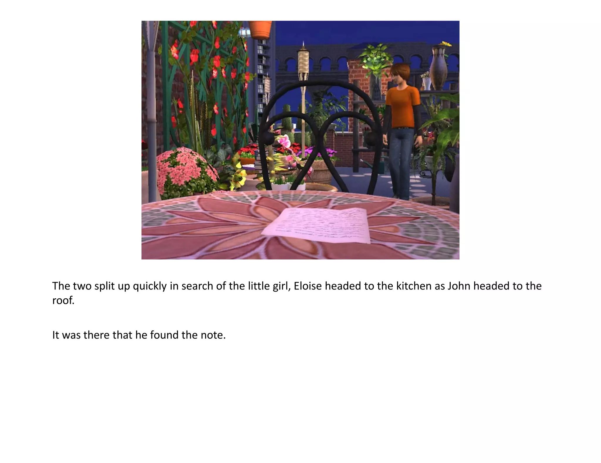 The two split up quickly in search of the little girl, Eloise headed to the kitchen as John headed to the
roof.

It was there that he found the note.
 