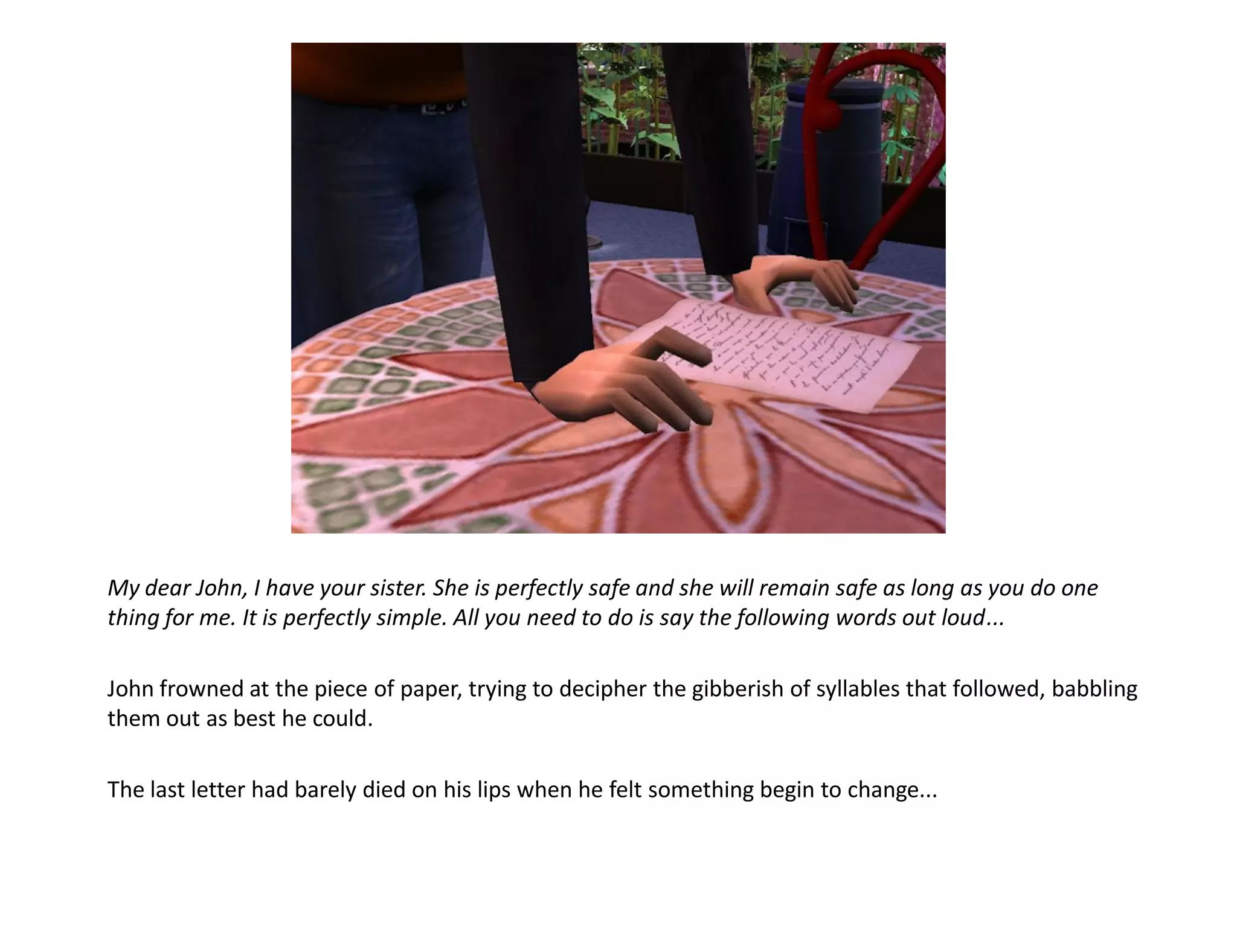My dear John, I have your sister. She is perfectly safe and she will remain safe as long as you do one
thing for me. It is perfectly simple. All you need to do is say the following words out loud...

John frowned at the piece of paper, trying to decipher the gibberish of syllables that followed, babbling
them out as best he could.

The last letter had barely died on his lips when he felt something begin to change...
 