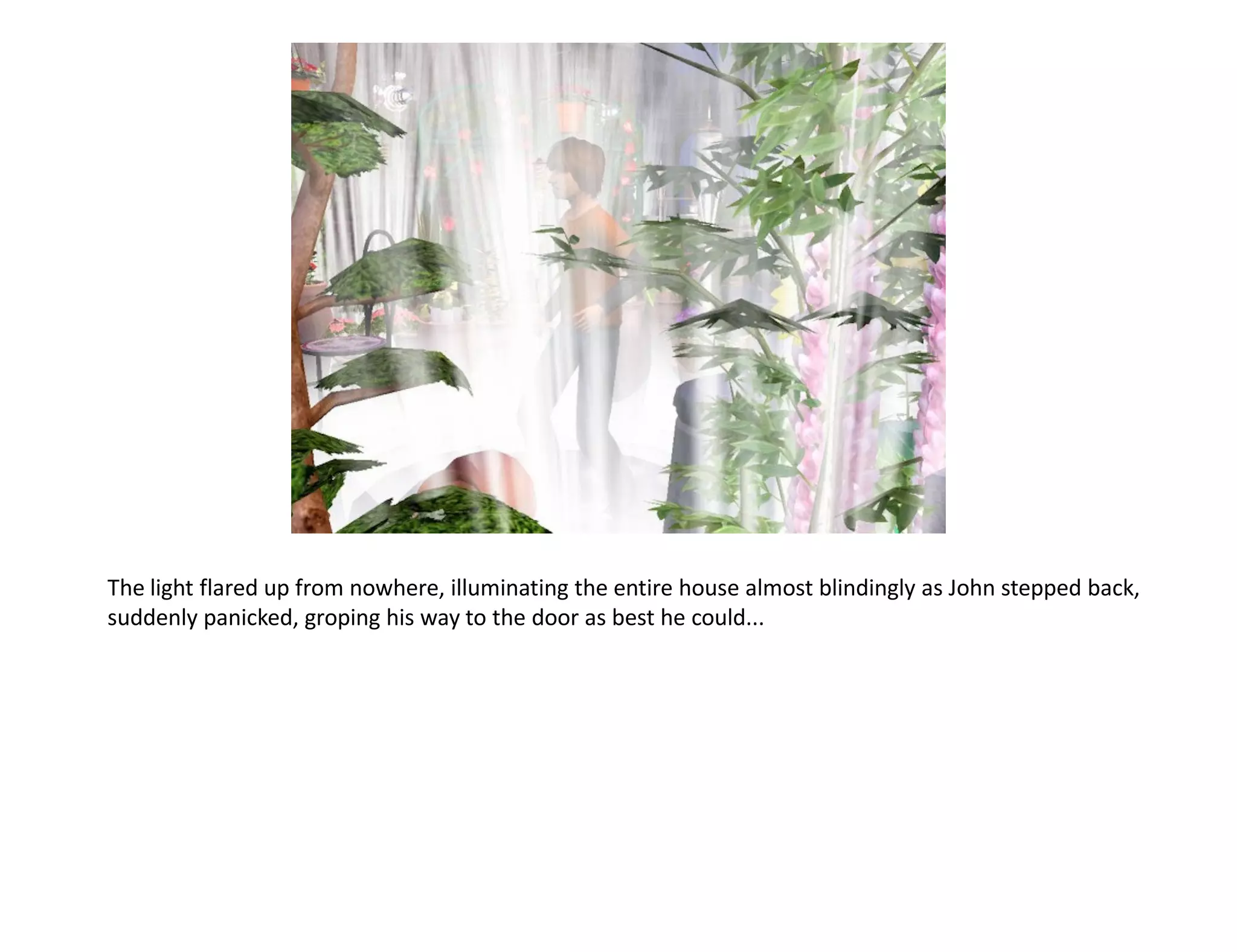 The light flared up from nowhere, illuminating the entire house almost blindingly as John stepped back,
suddenly panicked, groping his way to the door as best he could...
 