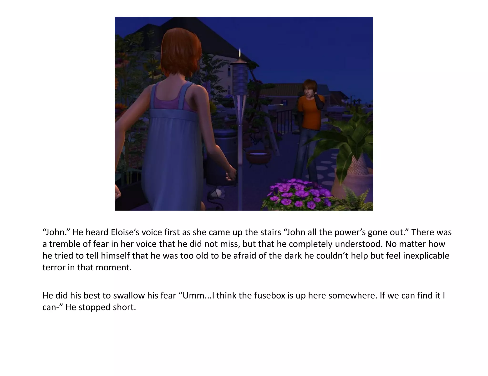 “John.” He heard Eloise’s voice first as she came up the stairs “John all the power’s gone out.” There was
a tremble of fear in her voice that he did not miss, but that he completely understood. No matter how
he tried to tell himself that he was too old to be afraid of the dark he couldn’t help but feel inexplicable
terror in that moment.

He did his best to swallow his fear “Umm...I think the fusebox is up here somewhere. If we can find it I
can-” He stopped short.
 