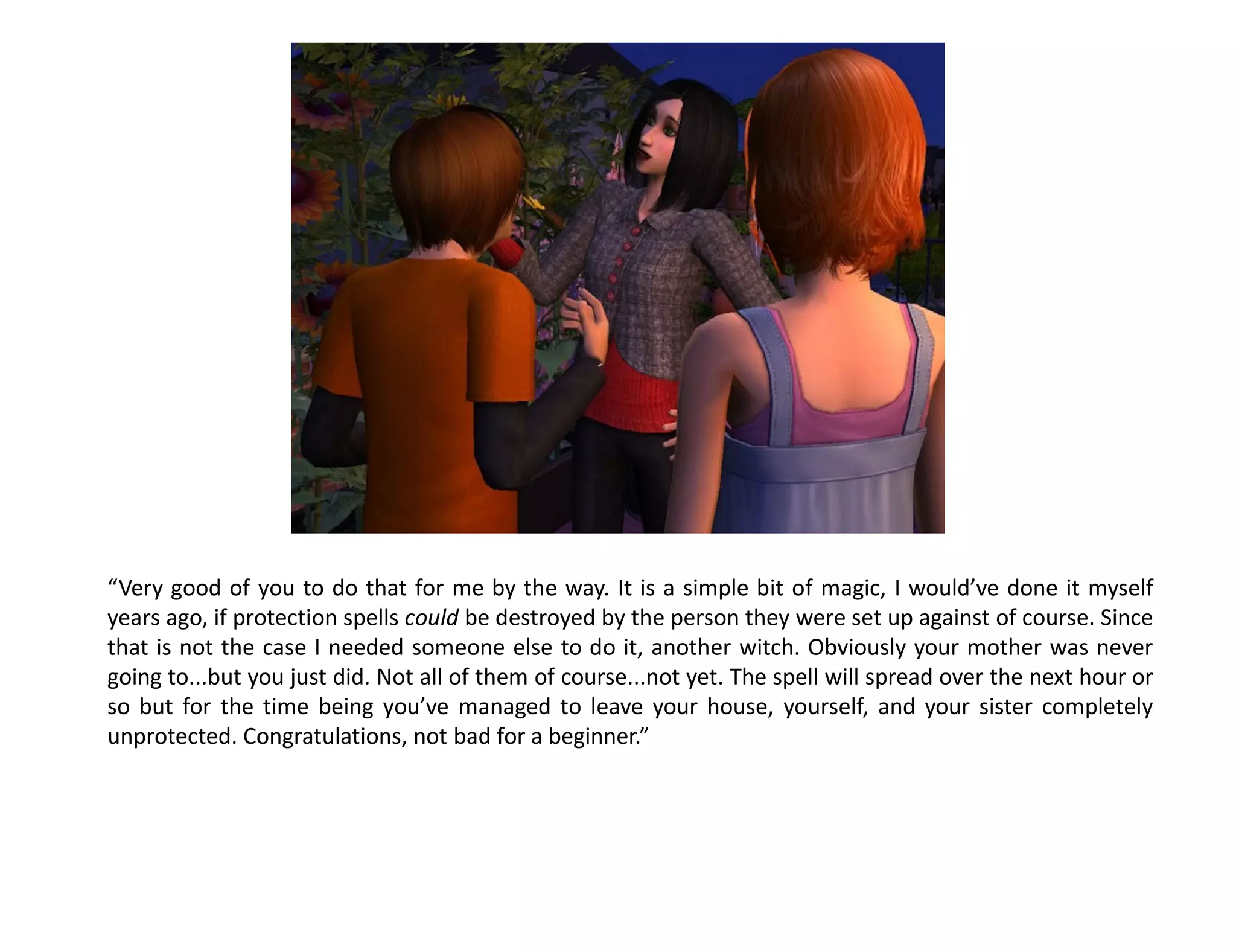 “Very good of you to do that for me by the way. It is a simple bit of magic, I would’ve done it myself
years ago, if protection spells could be destroyed by the person they were set up against of course. Since
that is not the case I needed someone else to do it, another witch. Obviously your mother was never
going to...but you just did. Not all of them of course...not yet. The spell will spread over the next hour or
so but for the time being you’ve managed to leave your house, yourself, and your sister completely
unprotected. Congratulations, not bad for a beginner.”
 