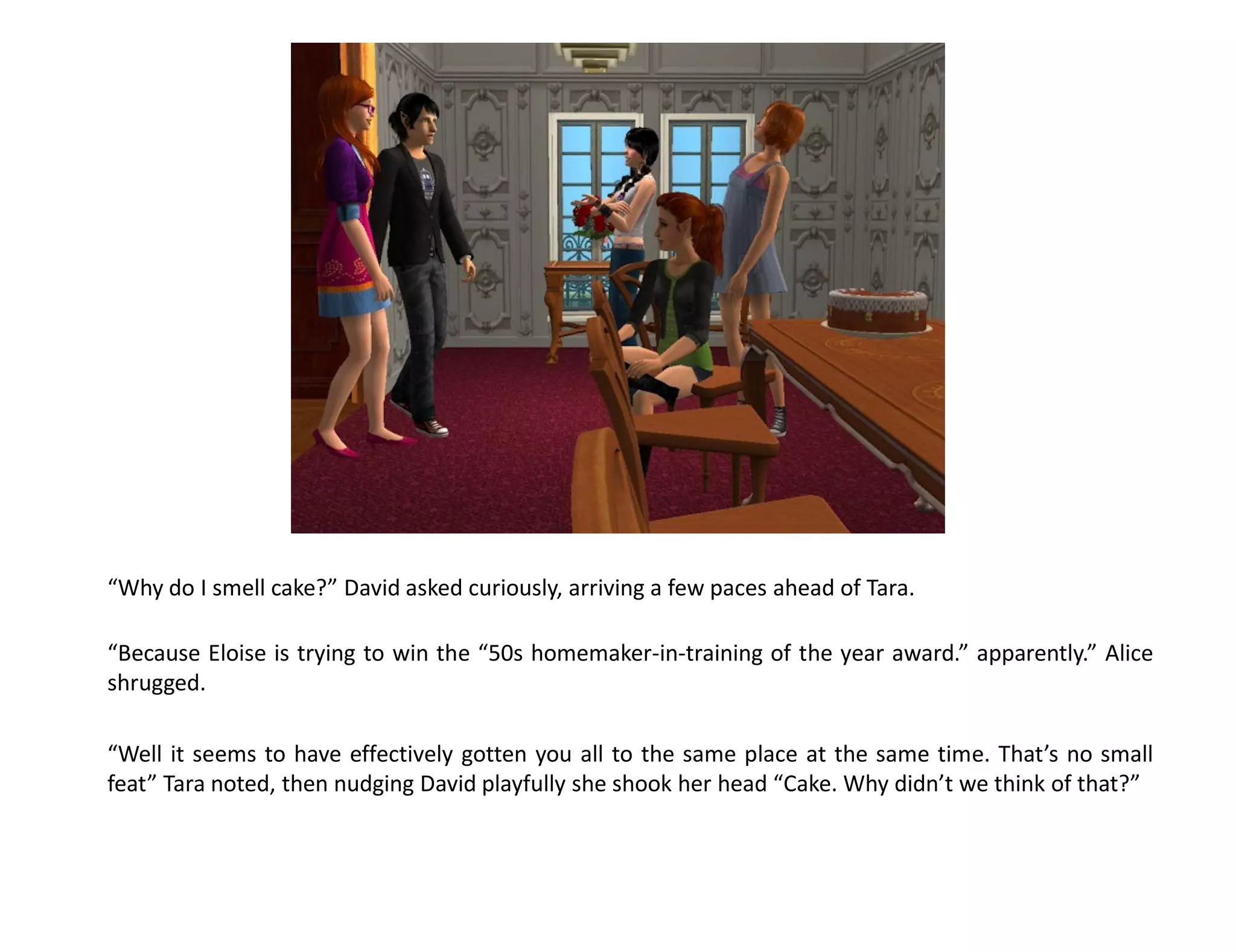 “Why do I smell cake?” David asked curiously, arriving a few paces ahead of Tara.

“Because Eloise is trying to win the “50s homemaker-in-training of the year award.” apparently.” Alice
shrugged.

“Well it seems to have effectively gotten you all to the same place at the same time. That’s no small
feat” Tara noted, then nudging David playfully she shook her head “Cake. Why didn’t we think of that?”
 
