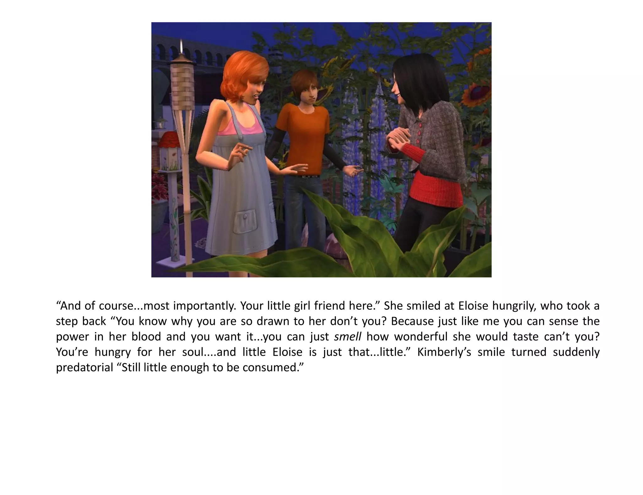 “And of course...most importantly. Your little girl friend here.” She smiled at Eloise hungrily, who took a
step back “You know why you are so drawn to her don’t you? Because just like me you can sense the
power in her blood and you want it...you can just smell how wonderful she would taste can’t you?
You’re hungry for her soul....and little Eloise is just that...little.” Kimberly’s smile turned suddenly
predatorial “Still little enough to be consumed.”
 
