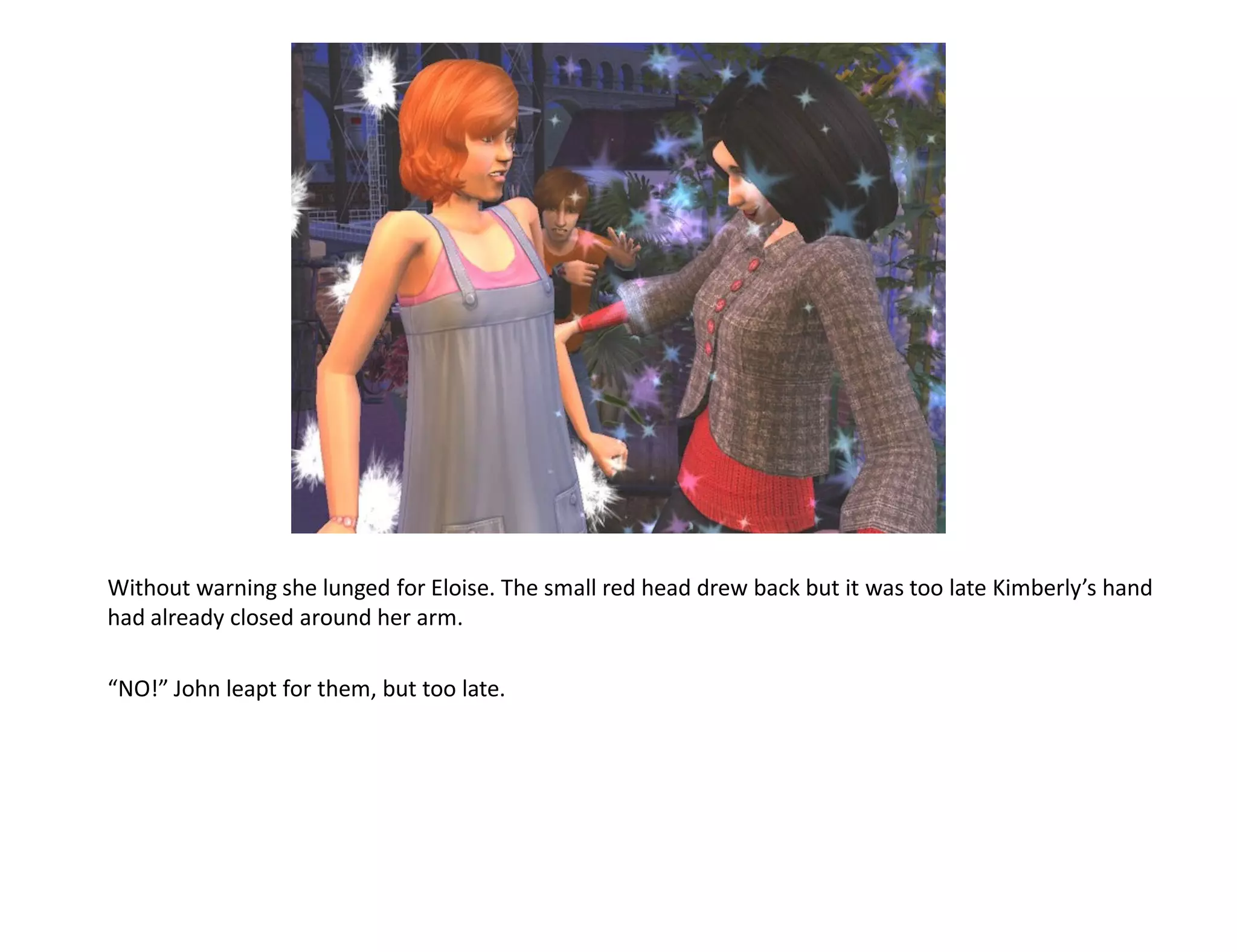 Without warning she lunged for Eloise. The small red head drew back but it was too late Kimberly’s hand
had already closed around her arm.

“NO!” John leapt for them, but too late.
 