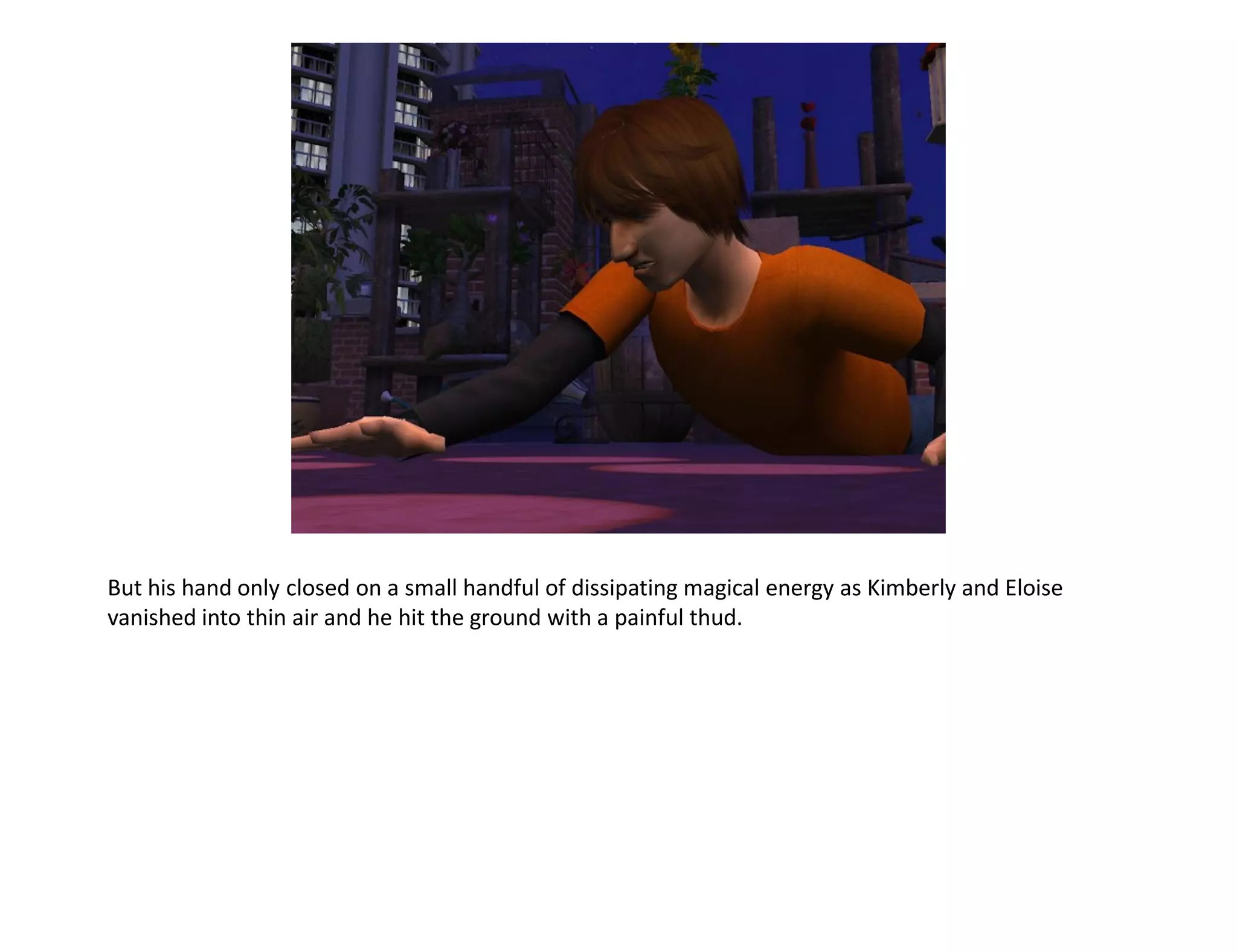 But his hand only closed on a small handful of dissipating magical energy as Kimberly and Eloise
vanished into thin air and he hit the ground with a painful thud.
 